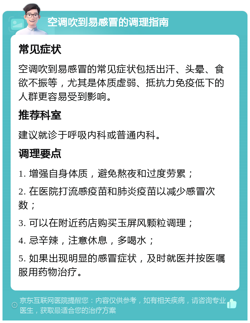 空调吹到易感冒的调理指南 常见症状 空调吹到易感冒的常见症状包括出汗、头晕、食欲不振等，尤其是体质虚弱、抵抗力免疫低下的人群更容易受到影响。 推荐科室 建议就诊于呼吸内科或普通内科。 调理要点 1. 增强自身体质，避免熬夜和过度劳累； 2. 在医院打流感疫苗和肺炎疫苗以减少感冒次数； 3. 可以在附近药店购买玉屏风颗粒调理； 4. 忌辛辣，注意休息，多喝水； 5. 如果出现明显的感冒症状，及时就医并按医嘱服用药物治疗。