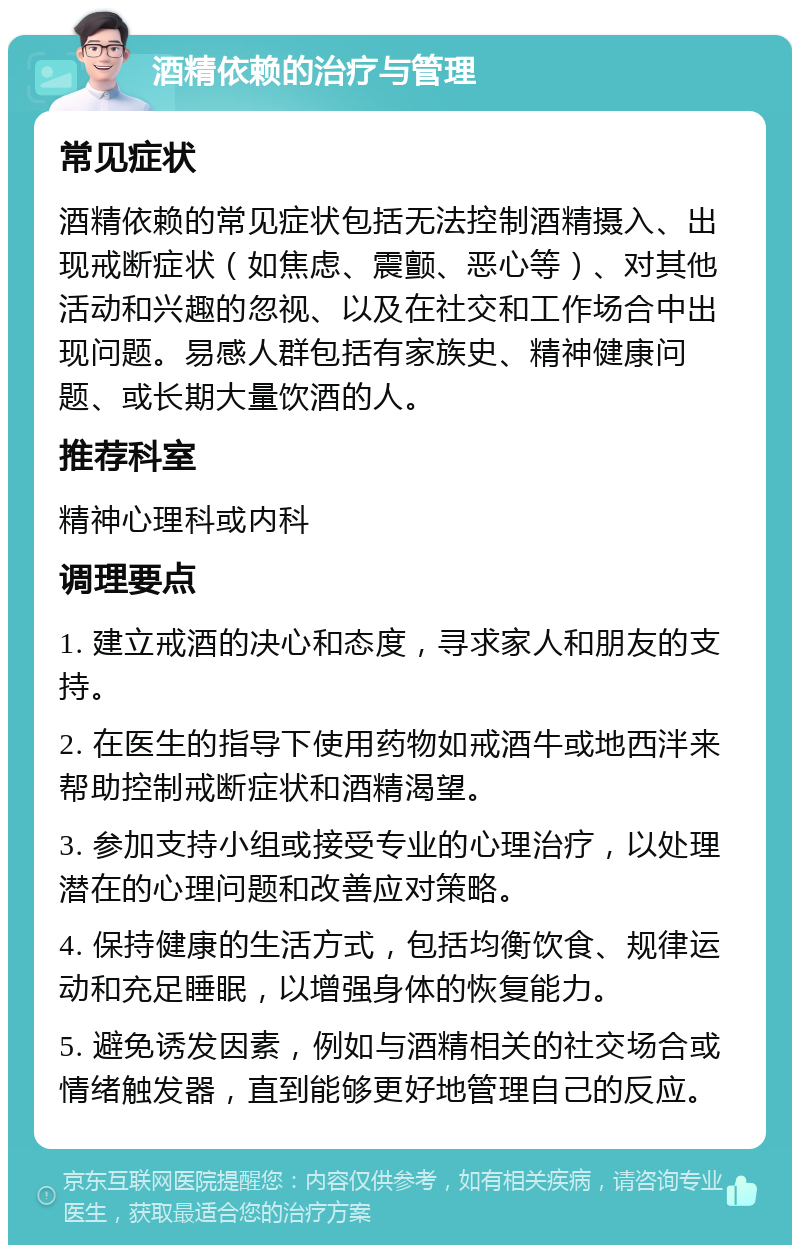 酒精依赖的治疗与管理 常见症状 酒精依赖的常见症状包括无法控制酒精摄入、出现戒断症状（如焦虑、震颤、恶心等）、对其他活动和兴趣的忽视、以及在社交和工作场合中出现问题。易感人群包括有家族史、精神健康问题、或长期大量饮酒的人。 推荐科室 精神心理科或内科 调理要点 1. 建立戒酒的决心和态度，寻求家人和朋友的支持。 2. 在医生的指导下使用药物如戒酒牛或地西泮来帮助控制戒断症状和酒精渴望。 3. 参加支持小组或接受专业的心理治疗，以处理潜在的心理问题和改善应对策略。 4. 保持健康的生活方式，包括均衡饮食、规律运动和充足睡眠，以增强身体的恢复能力。 5. 避免诱发因素，例如与酒精相关的社交场合或情绪触发器，直到能够更好地管理自己的反应。