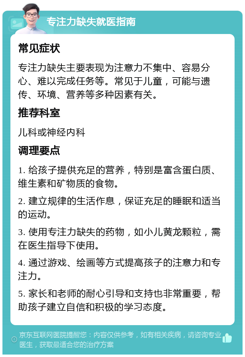 专注力缺失就医指南 常见症状 专注力缺失主要表现为注意力不集中、容易分心、难以完成任务等。常见于儿童，可能与遗传、环境、营养等多种因素有关。 推荐科室 儿科或神经内科 调理要点 1. 给孩子提供充足的营养，特别是富含蛋白质、维生素和矿物质的食物。 2. 建立规律的生活作息，保证充足的睡眠和适当的运动。 3. 使用专注力缺失的药物，如小儿黄龙颗粒，需在医生指导下使用。 4. 通过游戏、绘画等方式提高孩子的注意力和专注力。 5. 家长和老师的耐心引导和支持也非常重要，帮助孩子建立自信和积极的学习态度。