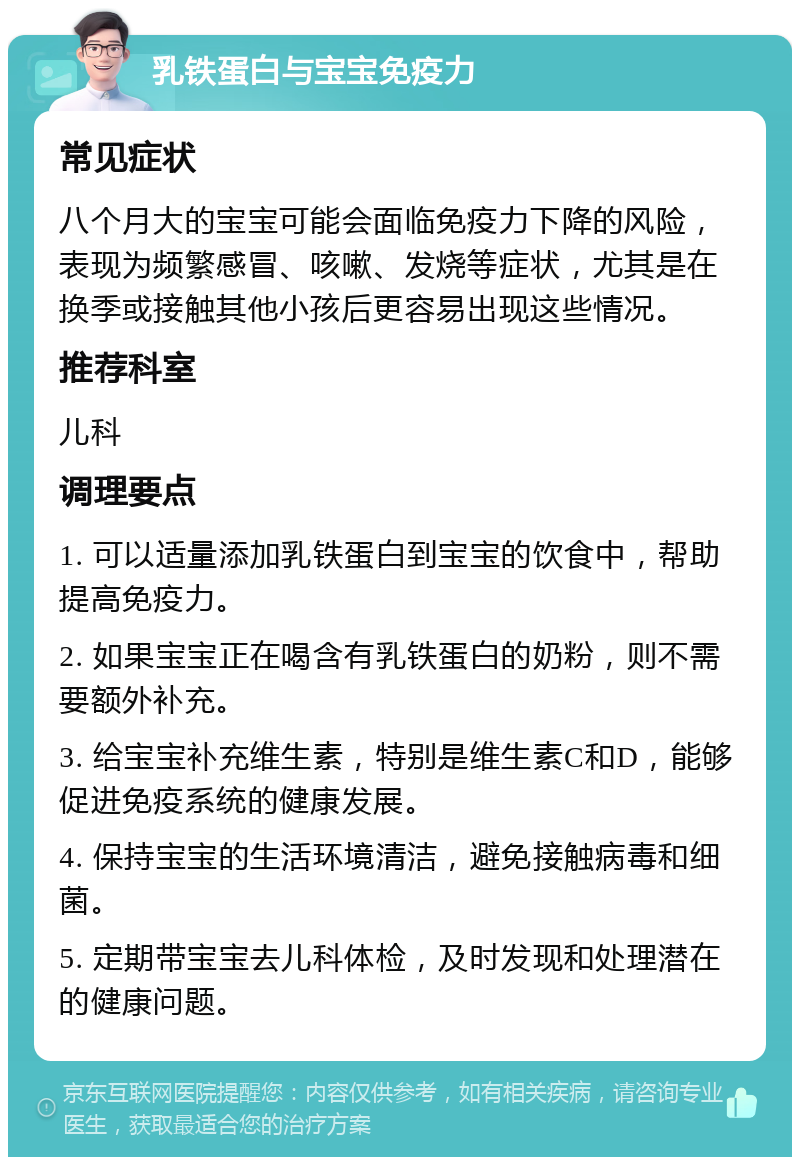 乳铁蛋白与宝宝免疫力 常见症状 八个月大的宝宝可能会面临免疫力下降的风险，表现为频繁感冒、咳嗽、发烧等症状，尤其是在换季或接触其他小孩后更容易出现这些情况。 推荐科室 儿科 调理要点 1. 可以适量添加乳铁蛋白到宝宝的饮食中，帮助提高免疫力。 2. 如果宝宝正在喝含有乳铁蛋白的奶粉，则不需要额外补充。 3. 给宝宝补充维生素，特别是维生素C和D，能够促进免疫系统的健康发展。 4. 保持宝宝的生活环境清洁，避免接触病毒和细菌。 5. 定期带宝宝去儿科体检，及时发现和处理潜在的健康问题。