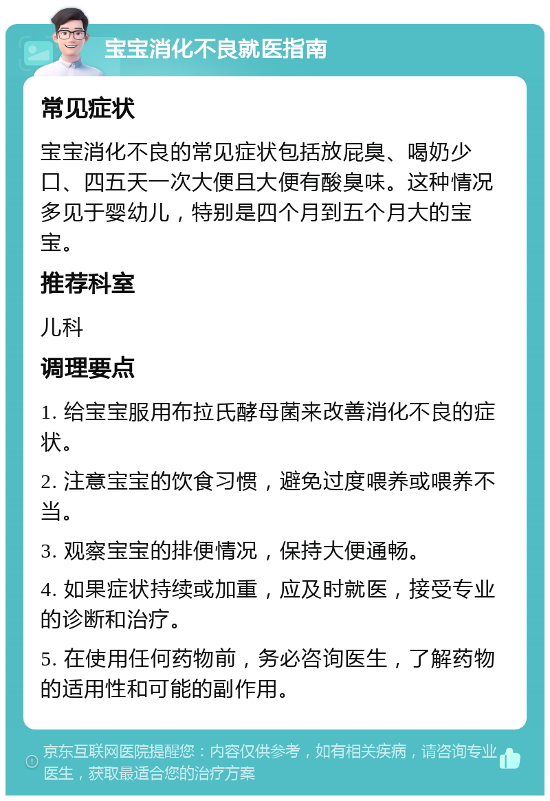 宝宝消化不良就医指南 常见症状 宝宝消化不良的常见症状包括放屁臭、喝奶少口、四五天一次大便且大便有酸臭味。这种情况多见于婴幼儿，特别是四个月到五个月大的宝宝。 推荐科室 儿科 调理要点 1. 给宝宝服用布拉氏酵母菌来改善消化不良的症状。 2. 注意宝宝的饮食习惯，避免过度喂养或喂养不当。 3. 观察宝宝的排便情况，保持大便通畅。 4. 如果症状持续或加重，应及时就医，接受专业的诊断和治疗。 5. 在使用任何药物前，务必咨询医生，了解药物的适用性和可能的副作用。