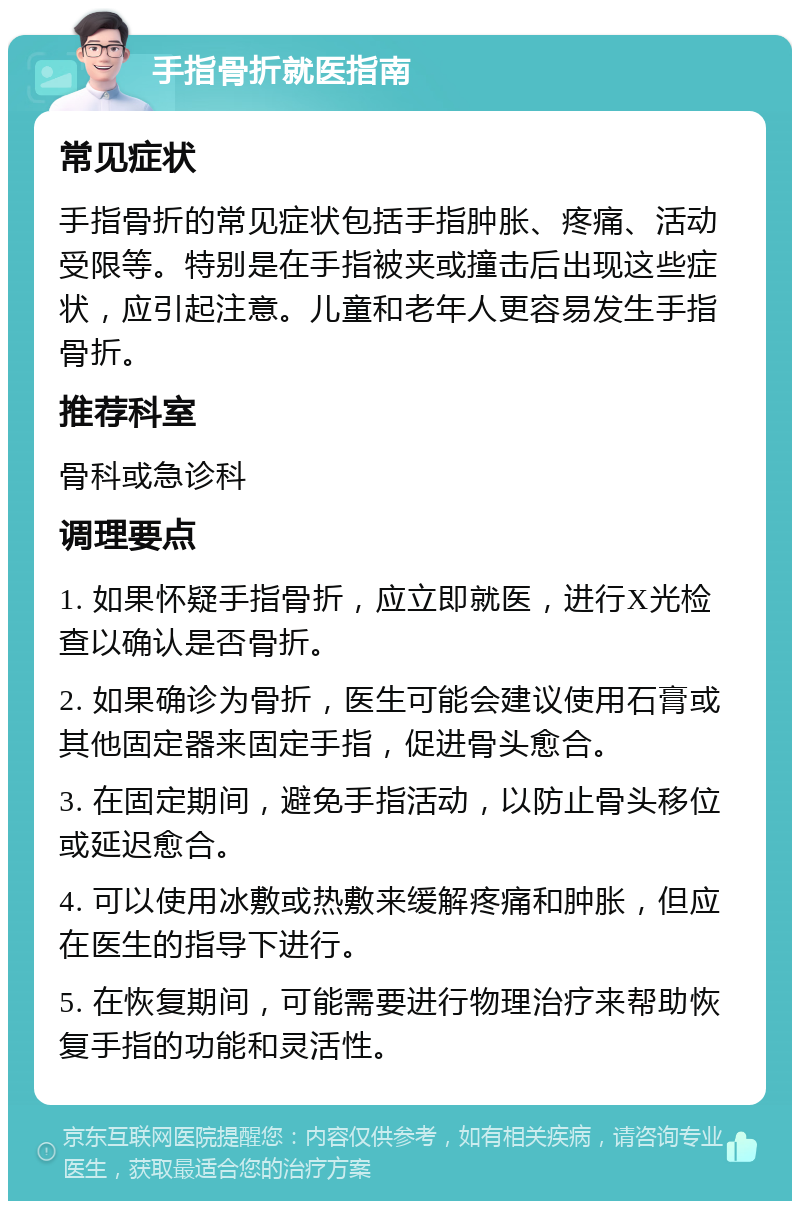 手指骨折就医指南 常见症状 手指骨折的常见症状包括手指肿胀、疼痛、活动受限等。特别是在手指被夹或撞击后出现这些症状，应引起注意。儿童和老年人更容易发生手指骨折。 推荐科室 骨科或急诊科 调理要点 1. 如果怀疑手指骨折，应立即就医，进行X光检查以确认是否骨折。 2. 如果确诊为骨折，医生可能会建议使用石膏或其他固定器来固定手指，促进骨头愈合。 3. 在固定期间，避免手指活动，以防止骨头移位或延迟愈合。 4. 可以使用冰敷或热敷来缓解疼痛和肿胀，但应在医生的指导下进行。 5. 在恢复期间，可能需要进行物理治疗来帮助恢复手指的功能和灵活性。