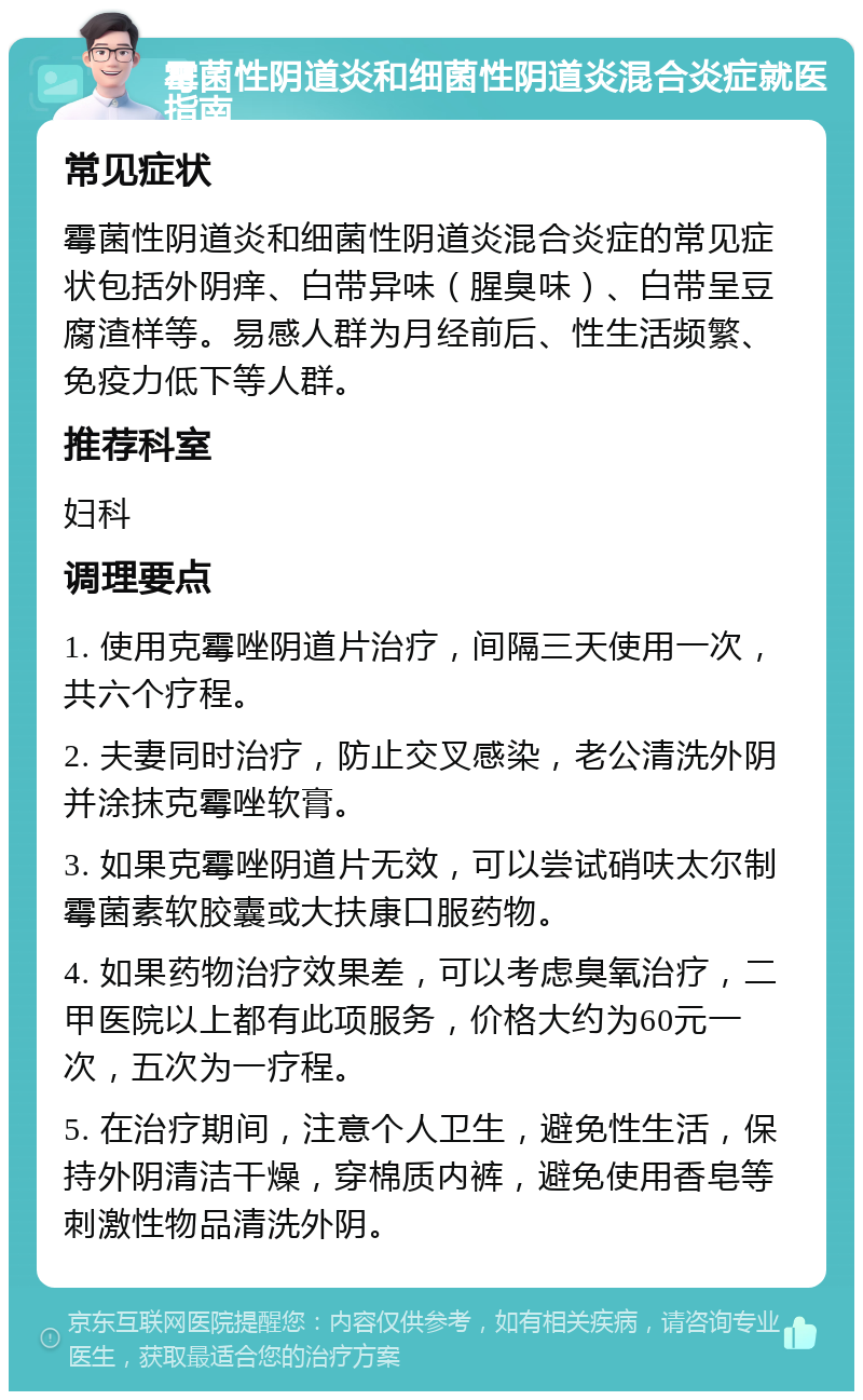 霉菌性阴道炎和细菌性阴道炎混合炎症就医指南 常见症状 霉菌性阴道炎和细菌性阴道炎混合炎症的常见症状包括外阴痒、白带异味（腥臭味）、白带呈豆腐渣样等。易感人群为月经前后、性生活频繁、免疫力低下等人群。 推荐科室 妇科 调理要点 1. 使用克霉唑阴道片治疗，间隔三天使用一次，共六个疗程。 2. 夫妻同时治疗，防止交叉感染，老公清洗外阴并涂抹克霉唑软膏。 3. 如果克霉唑阴道片无效，可以尝试硝呋太尔制霉菌素软胶囊或大扶康口服药物。 4. 如果药物治疗效果差，可以考虑臭氧治疗，二甲医院以上都有此项服务，价格大约为60元一次，五次为一疗程。 5. 在治疗期间，注意个人卫生，避免性生活，保持外阴清洁干燥，穿棉质内裤，避免使用香皂等刺激性物品清洗外阴。