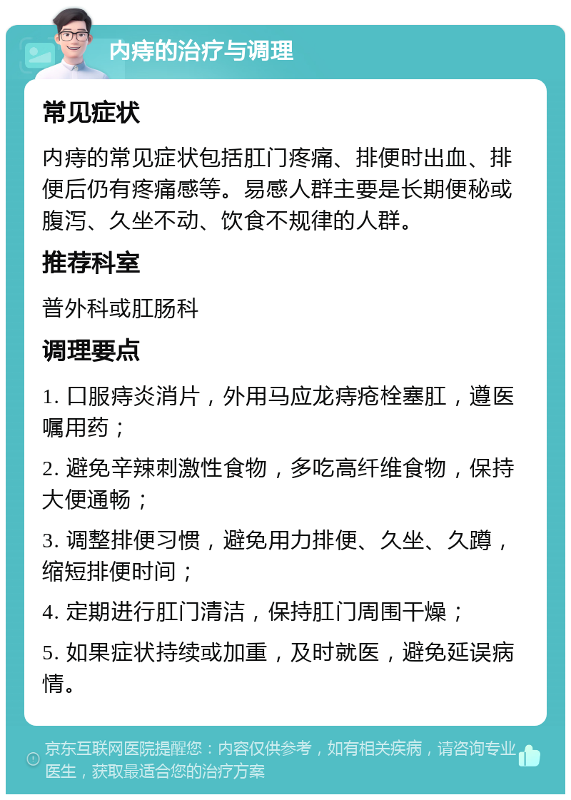 内痔的治疗与调理 常见症状 内痔的常见症状包括肛门疼痛、排便时出血、排便后仍有疼痛感等。易感人群主要是长期便秘或腹泻、久坐不动、饮食不规律的人群。 推荐科室 普外科或肛肠科 调理要点 1. 口服痔炎消片，外用马应龙痔疮栓塞肛，遵医嘱用药； 2. 避免辛辣刺激性食物，多吃高纤维食物，保持大便通畅； 3. 调整排便习惯，避免用力排便、久坐、久蹲，缩短排便时间； 4. 定期进行肛门清洁，保持肛门周围干燥； 5. 如果症状持续或加重，及时就医，避免延误病情。