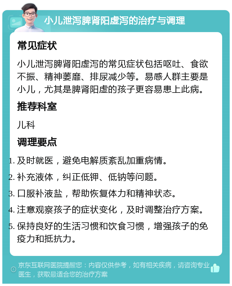 小儿泄泻脾肾阳虚泻的治疗与调理 常见症状 小儿泄泻脾肾阳虚泻的常见症状包括呕吐、食欲不振、精神萎靡、排尿减少等。易感人群主要是小儿，尤其是脾肾阳虚的孩子更容易患上此病。 推荐科室 儿科 调理要点 及时就医，避免电解质紊乱加重病情。 补充液体，纠正低钾、低钠等问题。 口服补液盐，帮助恢复体力和精神状态。 注意观察孩子的症状变化，及时调整治疗方案。 保持良好的生活习惯和饮食习惯，增强孩子的免疫力和抵抗力。