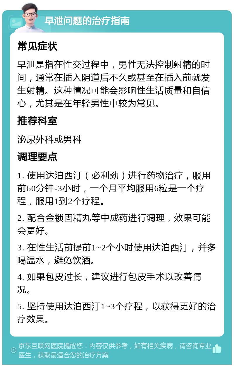 早泄问题的治疗指南 常见症状 早泄是指在性交过程中，男性无法控制射精的时间，通常在插入阴道后不久或甚至在插入前就发生射精。这种情况可能会影响性生活质量和自信心，尤其是在年轻男性中较为常见。 推荐科室 泌尿外科或男科 调理要点 1. 使用达泊西汀（必利劲）进行药物治疗，服用前60分钟-3小时，一个月平均服用6粒是一个疗程，服用1到2个疗程。 2. 配合金锁固精丸等中成药进行调理，效果可能会更好。 3. 在性生活前提前1~2个小时使用达泊西汀，并多喝温水，避免饮酒。 4. 如果包皮过长，建议进行包皮手术以改善情况。 5. 坚持使用达泊西汀1~3个疗程，以获得更好的治疗效果。