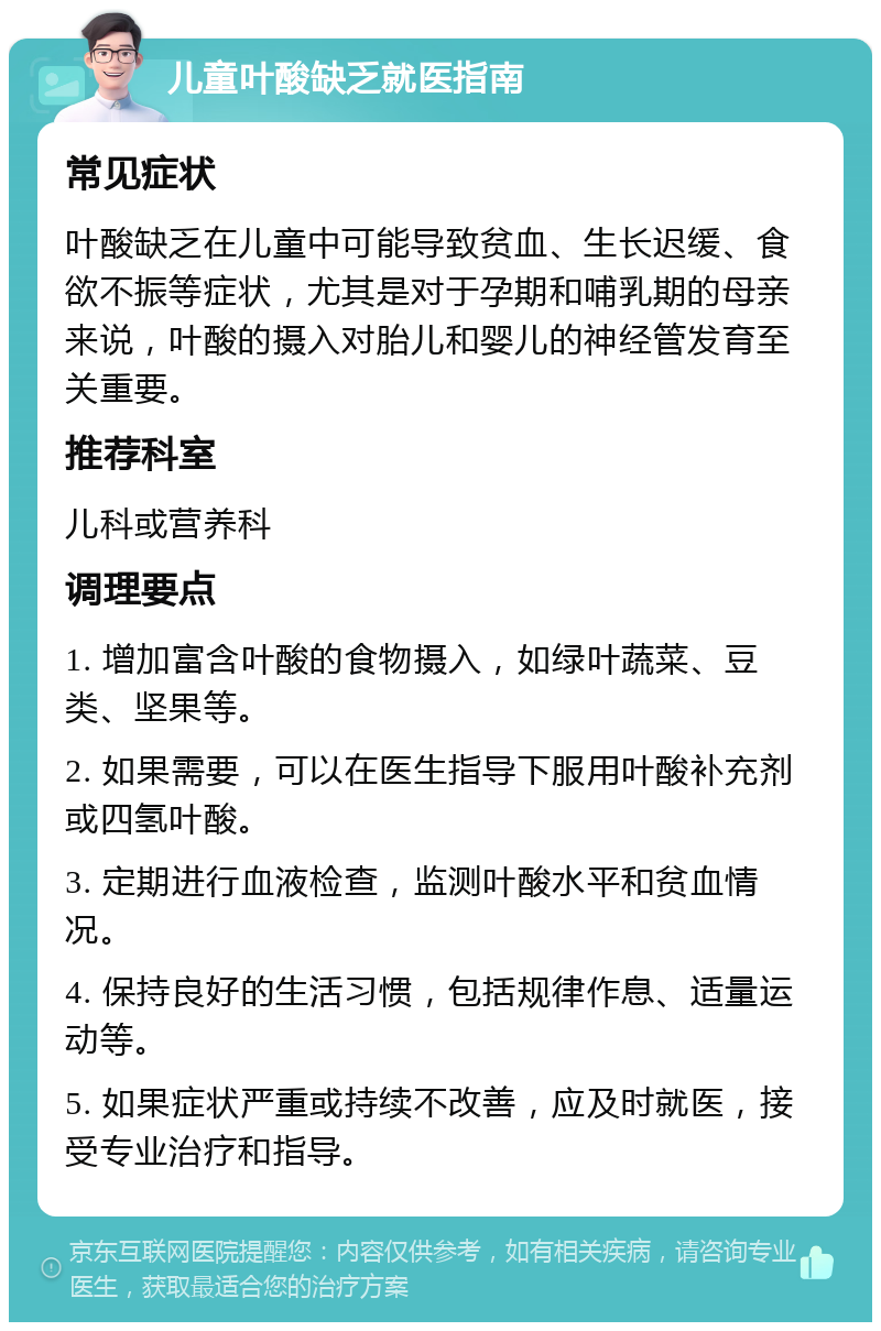 儿童叶酸缺乏就医指南 常见症状 叶酸缺乏在儿童中可能导致贫血、生长迟缓、食欲不振等症状，尤其是对于孕期和哺乳期的母亲来说，叶酸的摄入对胎儿和婴儿的神经管发育至关重要。 推荐科室 儿科或营养科 调理要点 1. 增加富含叶酸的食物摄入，如绿叶蔬菜、豆类、坚果等。 2. 如果需要，可以在医生指导下服用叶酸补充剂或四氢叶酸。 3. 定期进行血液检查，监测叶酸水平和贫血情况。 4. 保持良好的生活习惯，包括规律作息、适量运动等。 5. 如果症状严重或持续不改善，应及时就医，接受专业治疗和指导。