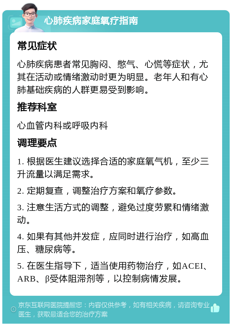 心肺疾病家庭氧疗指南 常见症状 心肺疾病患者常见胸闷、憋气、心慌等症状，尤其在活动或情绪激动时更为明显。老年人和有心肺基础疾病的人群更易受到影响。 推荐科室 心血管内科或呼吸内科 调理要点 1. 根据医生建议选择合适的家庭氧气机，至少三升流量以满足需求。 2. 定期复查，调整治疗方案和氧疗参数。 3. 注意生活方式的调整，避免过度劳累和情绪激动。 4. 如果有其他并发症，应同时进行治疗，如高血压、糖尿病等。 5. 在医生指导下，适当使用药物治疗，如ACEI、ARB、β受体阻滞剂等，以控制病情发展。