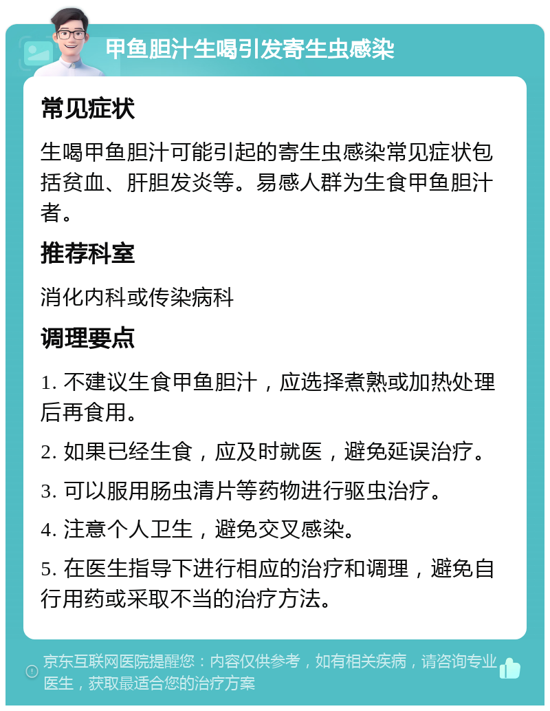 甲鱼胆汁生喝引发寄生虫感染 常见症状 生喝甲鱼胆汁可能引起的寄生虫感染常见症状包括贫血、肝胆发炎等。易感人群为生食甲鱼胆汁者。 推荐科室 消化内科或传染病科 调理要点 1. 不建议生食甲鱼胆汁，应选择煮熟或加热处理后再食用。 2. 如果已经生食，应及时就医，避免延误治疗。 3. 可以服用肠虫清片等药物进行驱虫治疗。 4. 注意个人卫生，避免交叉感染。 5. 在医生指导下进行相应的治疗和调理，避免自行用药或采取不当的治疗方法。