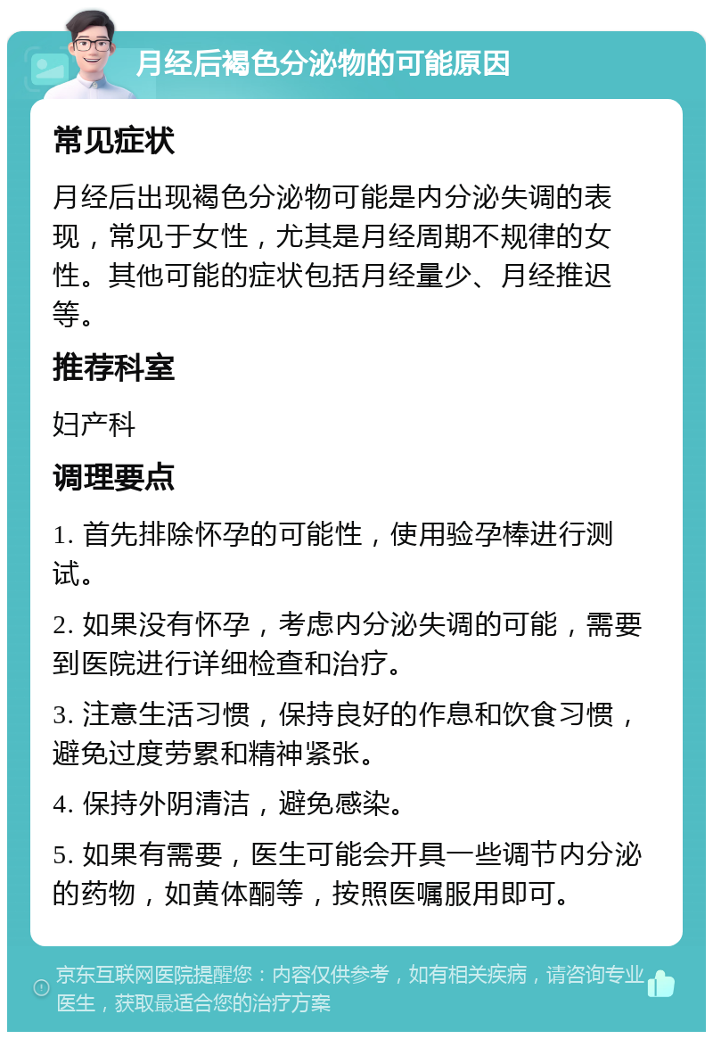 月经后褐色分泌物的可能原因 常见症状 月经后出现褐色分泌物可能是内分泌失调的表现，常见于女性，尤其是月经周期不规律的女性。其他可能的症状包括月经量少、月经推迟等。 推荐科室 妇产科 调理要点 1. 首先排除怀孕的可能性，使用验孕棒进行测试。 2. 如果没有怀孕，考虑内分泌失调的可能，需要到医院进行详细检查和治疗。 3. 注意生活习惯，保持良好的作息和饮食习惯，避免过度劳累和精神紧张。 4. 保持外阴清洁，避免感染。 5. 如果有需要，医生可能会开具一些调节内分泌的药物，如黄体酮等，按照医嘱服用即可。