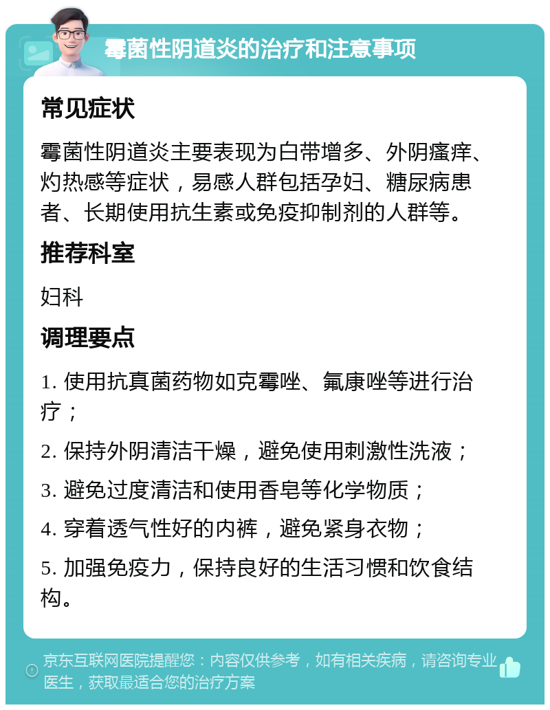 霉菌性阴道炎的治疗和注意事项 常见症状 霉菌性阴道炎主要表现为白带增多、外阴瘙痒、灼热感等症状，易感人群包括孕妇、糖尿病患者、长期使用抗生素或免疫抑制剂的人群等。 推荐科室 妇科 调理要点 1. 使用抗真菌药物如克霉唑、氟康唑等进行治疗； 2. 保持外阴清洁干燥，避免使用刺激性洗液； 3. 避免过度清洁和使用香皂等化学物质； 4. 穿着透气性好的内裤，避免紧身衣物； 5. 加强免疫力，保持良好的生活习惯和饮食结构。