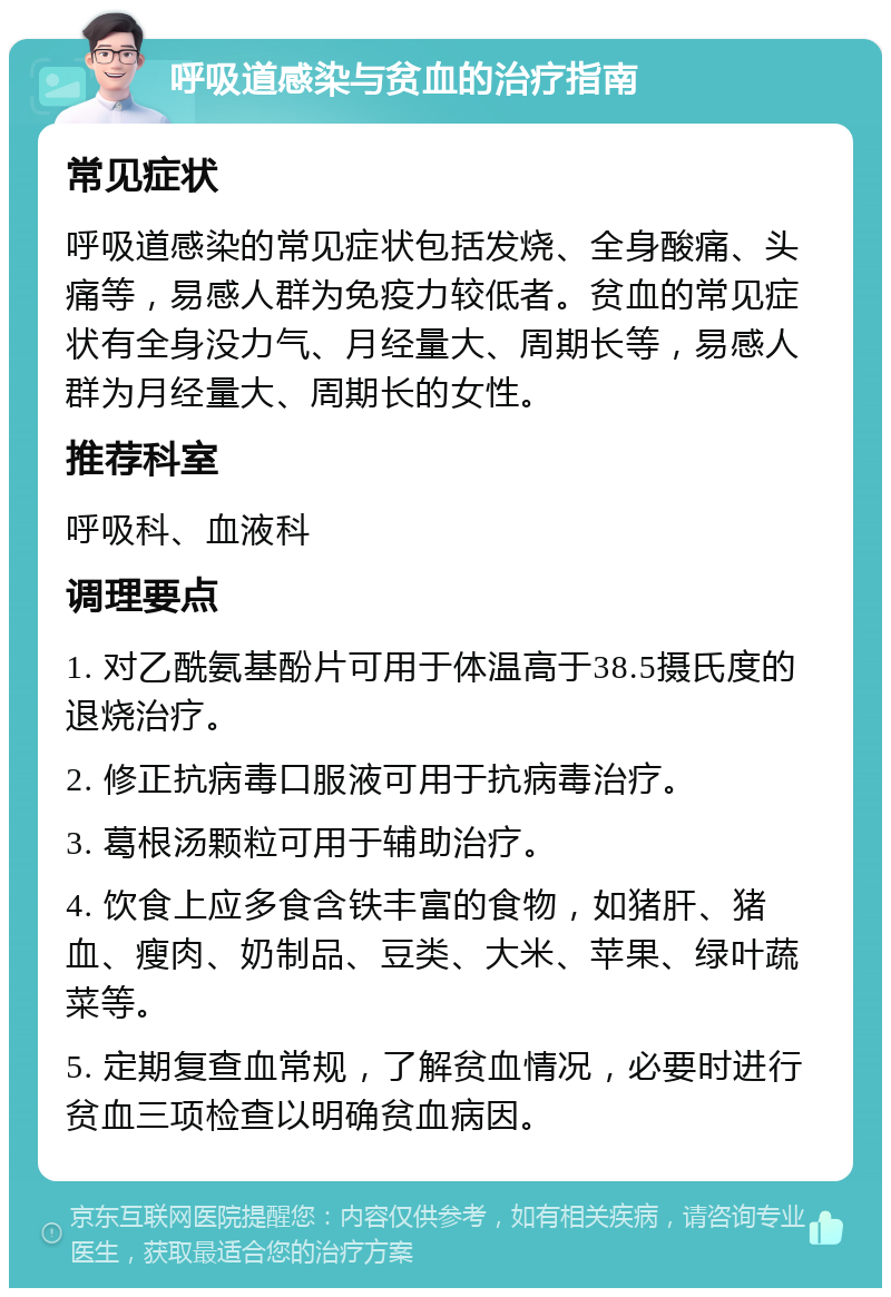 呼吸道感染与贫血的治疗指南 常见症状 呼吸道感染的常见症状包括发烧、全身酸痛、头痛等，易感人群为免疫力较低者。贫血的常见症状有全身没力气、月经量大、周期长等，易感人群为月经量大、周期长的女性。 推荐科室 呼吸科、血液科 调理要点 1. 对乙酰氨基酚片可用于体温高于38.5摄氏度的退烧治疗。 2. 修正抗病毒口服液可用于抗病毒治疗。 3. 葛根汤颗粒可用于辅助治疗。 4. 饮食上应多食含铁丰富的食物，如猪肝、猪血、瘦肉、奶制品、豆类、大米、苹果、绿叶蔬菜等。 5. 定期复查血常规，了解贫血情况，必要时进行贫血三项检查以明确贫血病因。