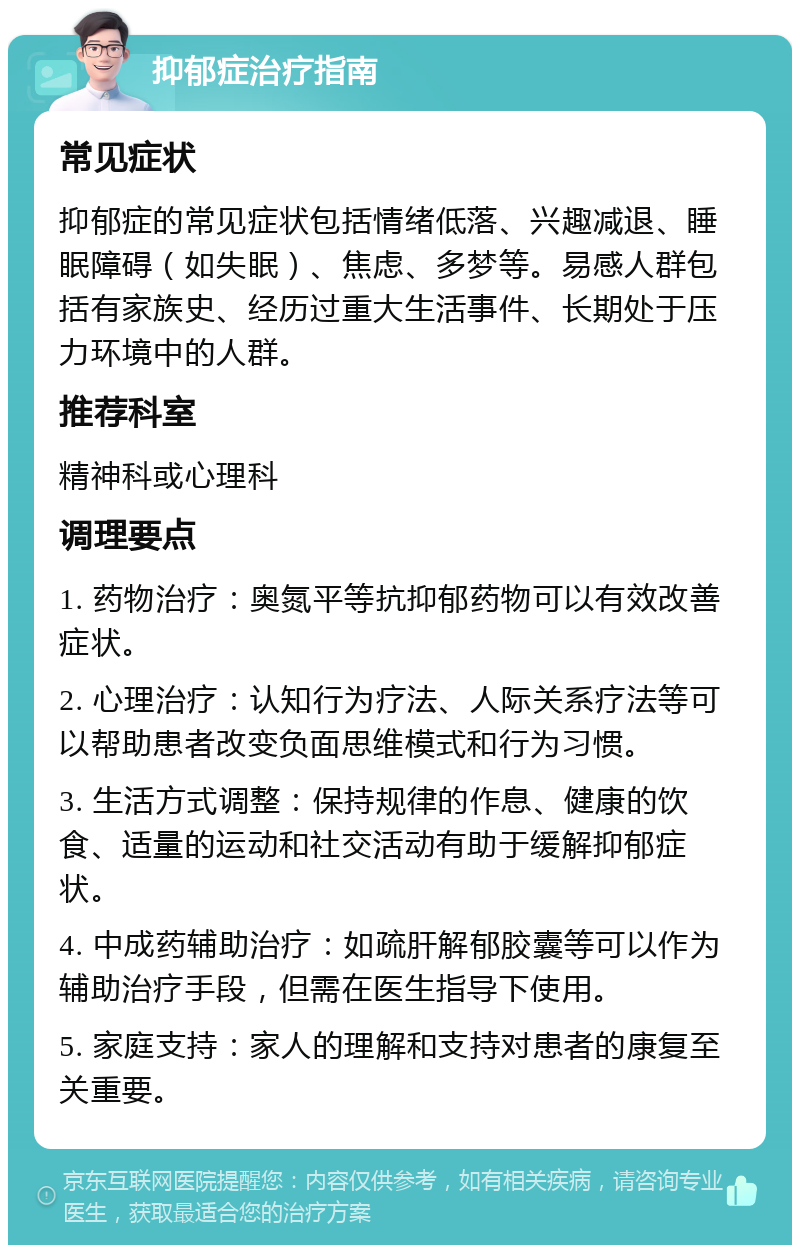 抑郁症治疗指南 常见症状 抑郁症的常见症状包括情绪低落、兴趣减退、睡眠障碍（如失眠）、焦虑、多梦等。易感人群包括有家族史、经历过重大生活事件、长期处于压力环境中的人群。 推荐科室 精神科或心理科 调理要点 1. 药物治疗：奥氮平等抗抑郁药物可以有效改善症状。 2. 心理治疗：认知行为疗法、人际关系疗法等可以帮助患者改变负面思维模式和行为习惯。 3. 生活方式调整：保持规律的作息、健康的饮食、适量的运动和社交活动有助于缓解抑郁症状。 4. 中成药辅助治疗：如疏肝解郁胶囊等可以作为辅助治疗手段，但需在医生指导下使用。 5. 家庭支持：家人的理解和支持对患者的康复至关重要。