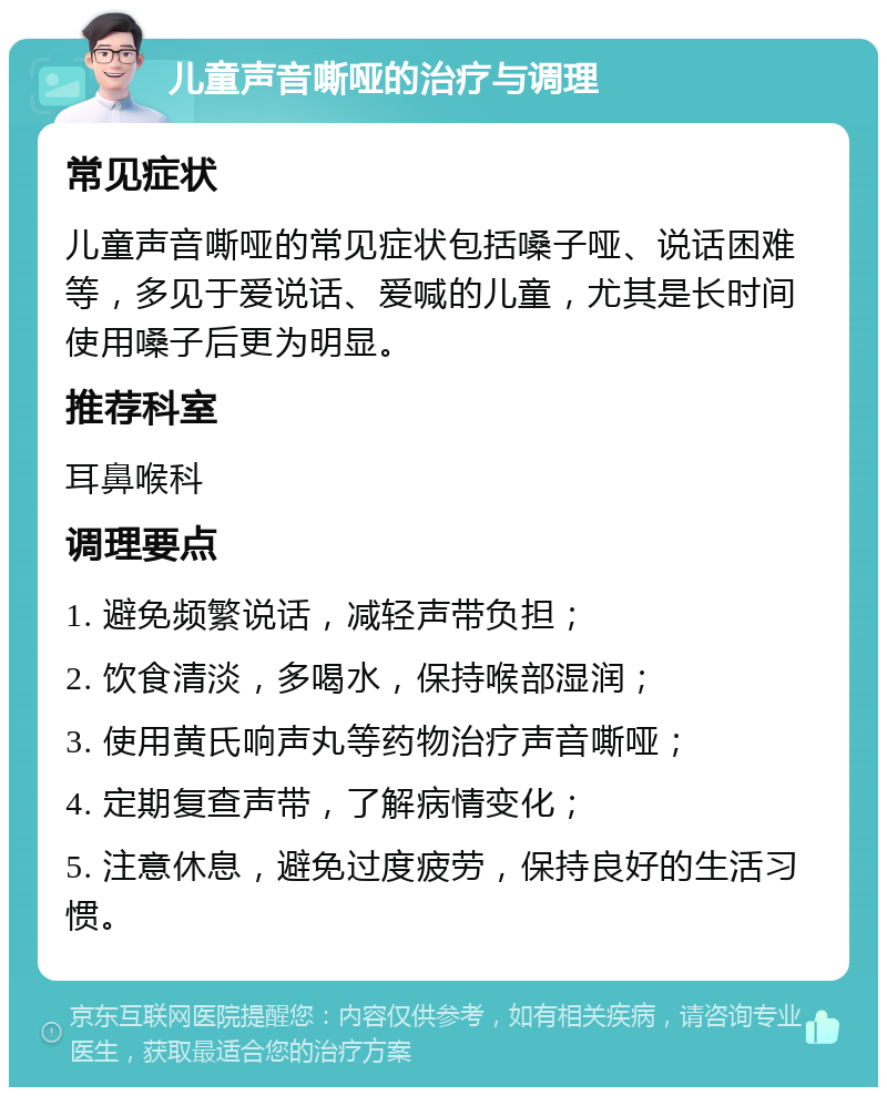 儿童声音嘶哑的治疗与调理 常见症状 儿童声音嘶哑的常见症状包括嗓子哑、说话困难等，多见于爱说话、爱喊的儿童，尤其是长时间使用嗓子后更为明显。 推荐科室 耳鼻喉科 调理要点 1. 避免频繁说话，减轻声带负担； 2. 饮食清淡，多喝水，保持喉部湿润； 3. 使用黄氏响声丸等药物治疗声音嘶哑； 4. 定期复查声带，了解病情变化； 5. 注意休息，避免过度疲劳，保持良好的生活习惯。