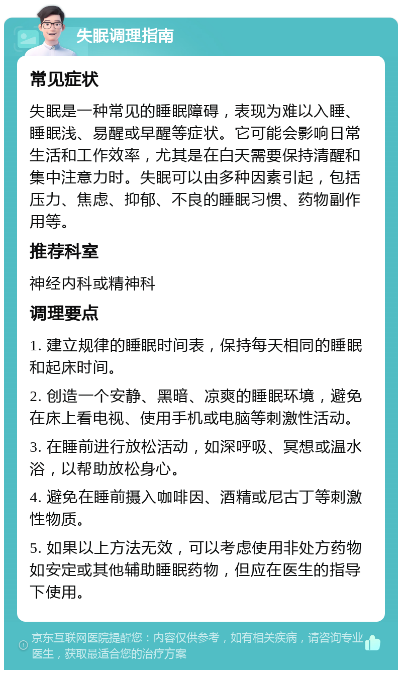 失眠调理指南 常见症状 失眠是一种常见的睡眠障碍，表现为难以入睡、睡眠浅、易醒或早醒等症状。它可能会影响日常生活和工作效率，尤其是在白天需要保持清醒和集中注意力时。失眠可以由多种因素引起，包括压力、焦虑、抑郁、不良的睡眠习惯、药物副作用等。 推荐科室 神经内科或精神科 调理要点 1. 建立规律的睡眠时间表，保持每天相同的睡眠和起床时间。 2. 创造一个安静、黑暗、凉爽的睡眠环境，避免在床上看电视、使用手机或电脑等刺激性活动。 3. 在睡前进行放松活动，如深呼吸、冥想或温水浴，以帮助放松身心。 4. 避免在睡前摄入咖啡因、酒精或尼古丁等刺激性物质。 5. 如果以上方法无效，可以考虑使用非处方药物如安定或其他辅助睡眠药物，但应在医生的指导下使用。