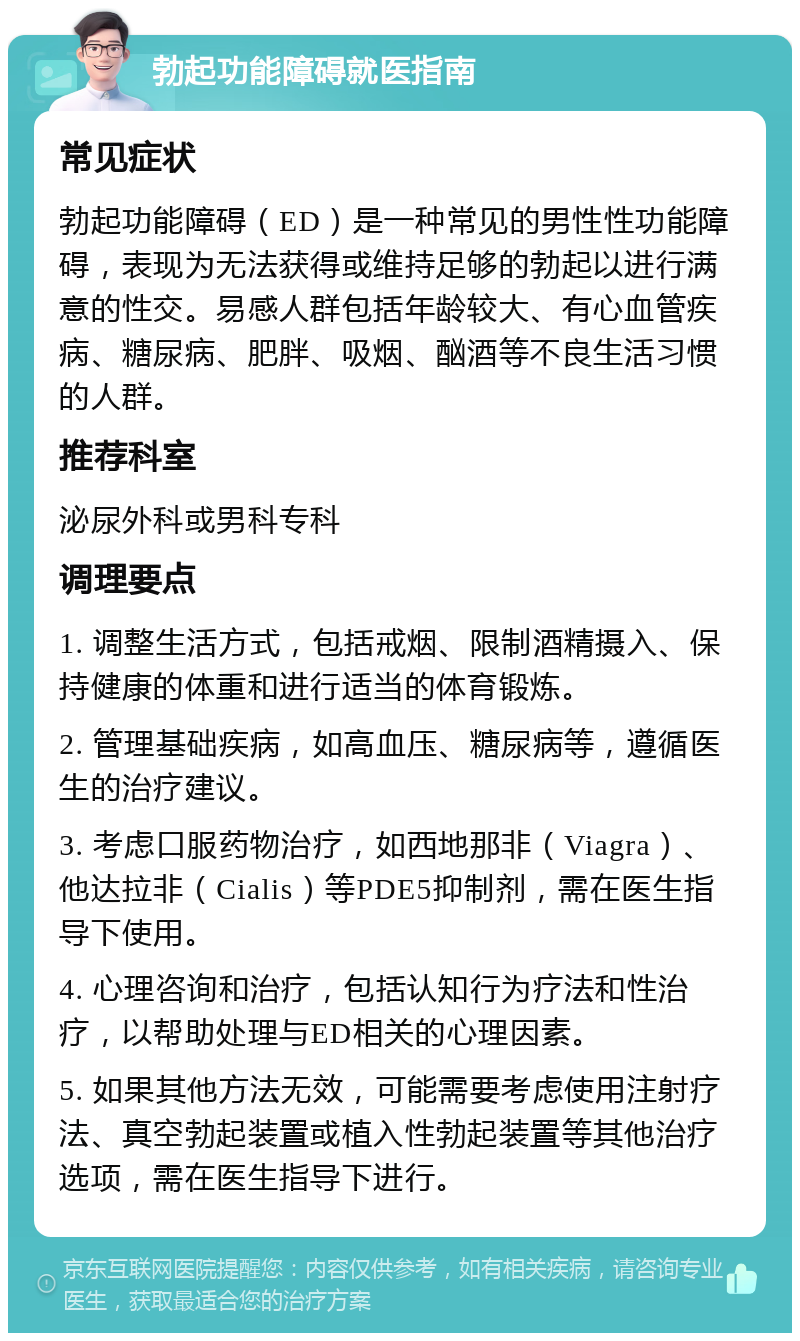 勃起功能障碍就医指南 常见症状 勃起功能障碍（ED）是一种常见的男性性功能障碍，表现为无法获得或维持足够的勃起以进行满意的性交。易感人群包括年龄较大、有心血管疾病、糖尿病、肥胖、吸烟、酗酒等不良生活习惯的人群。 推荐科室 泌尿外科或男科专科 调理要点 1. 调整生活方式，包括戒烟、限制酒精摄入、保持健康的体重和进行适当的体育锻炼。 2. 管理基础疾病，如高血压、糖尿病等，遵循医生的治疗建议。 3. 考虑口服药物治疗，如西地那非（Viagra）、他达拉非（Cialis）等PDE5抑制剂，需在医生指导下使用。 4. 心理咨询和治疗，包括认知行为疗法和性治疗，以帮助处理与ED相关的心理因素。 5. 如果其他方法无效，可能需要考虑使用注射疗法、真空勃起装置或植入性勃起装置等其他治疗选项，需在医生指导下进行。