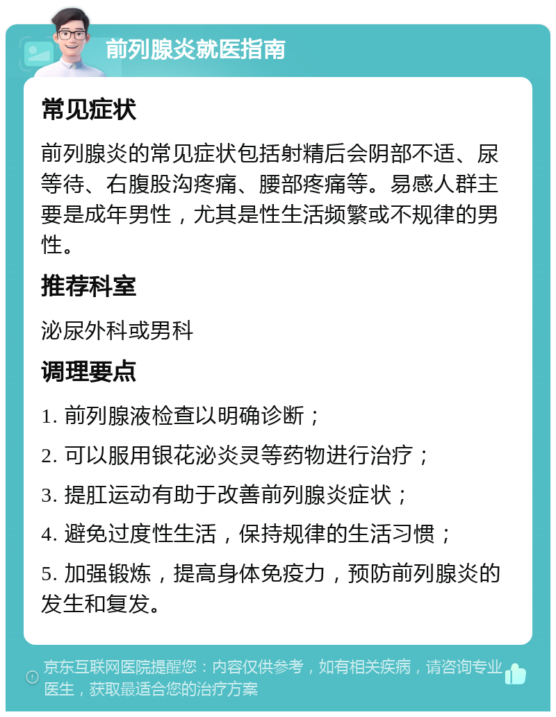 前列腺炎就医指南 常见症状 前列腺炎的常见症状包括射精后会阴部不适、尿等待、右腹股沟疼痛、腰部疼痛等。易感人群主要是成年男性，尤其是性生活频繁或不规律的男性。 推荐科室 泌尿外科或男科 调理要点 1. 前列腺液检查以明确诊断； 2. 可以服用银花泌炎灵等药物进行治疗； 3. 提肛运动有助于改善前列腺炎症状； 4. 避免过度性生活，保持规律的生活习惯； 5. 加强锻炼，提高身体免疫力，预防前列腺炎的发生和复发。