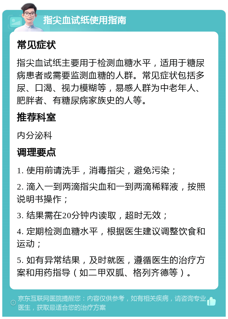 指尖血试纸使用指南 常见症状 指尖血试纸主要用于检测血糖水平，适用于糖尿病患者或需要监测血糖的人群。常见症状包括多尿、口渴、视力模糊等，易感人群为中老年人、肥胖者、有糖尿病家族史的人等。 推荐科室 内分泌科 调理要点 1. 使用前请洗手，消毒指尖，避免污染； 2. 滴入一到两滴指尖血和一到两滴稀释液，按照说明书操作； 3. 结果需在20分钟内读取，超时无效； 4. 定期检测血糖水平，根据医生建议调整饮食和运动； 5. 如有异常结果，及时就医，遵循医生的治疗方案和用药指导（如二甲双胍、格列齐德等）。