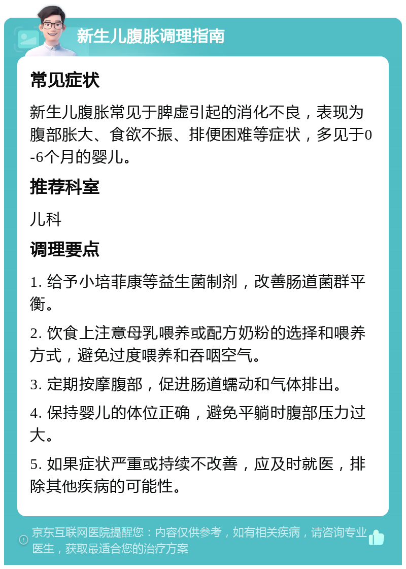 新生儿腹胀调理指南 常见症状 新生儿腹胀常见于脾虚引起的消化不良，表现为腹部胀大、食欲不振、排便困难等症状，多见于0-6个月的婴儿。 推荐科室 儿科 调理要点 1. 给予小培菲康等益生菌制剂，改善肠道菌群平衡。 2. 饮食上注意母乳喂养或配方奶粉的选择和喂养方式，避免过度喂养和吞咽空气。 3. 定期按摩腹部，促进肠道蠕动和气体排出。 4. 保持婴儿的体位正确，避免平躺时腹部压力过大。 5. 如果症状严重或持续不改善，应及时就医，排除其他疾病的可能性。