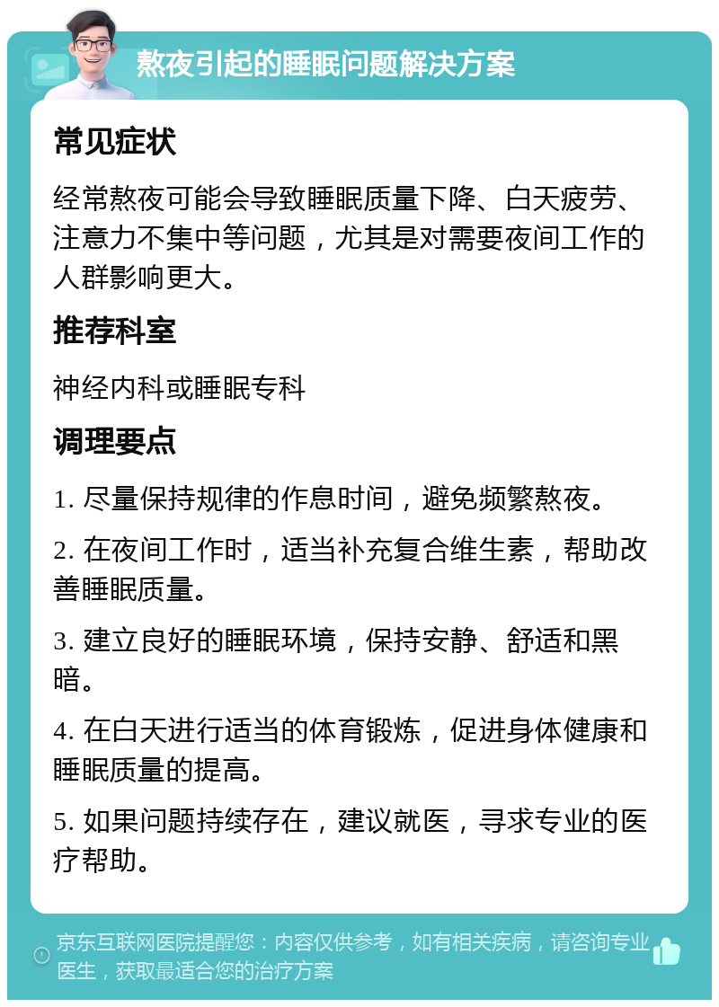 熬夜引起的睡眠问题解决方案 常见症状 经常熬夜可能会导致睡眠质量下降、白天疲劳、注意力不集中等问题，尤其是对需要夜间工作的人群影响更大。 推荐科室 神经内科或睡眠专科 调理要点 1. 尽量保持规律的作息时间，避免频繁熬夜。 2. 在夜间工作时，适当补充复合维生素，帮助改善睡眠质量。 3. 建立良好的睡眠环境，保持安静、舒适和黑暗。 4. 在白天进行适当的体育锻炼，促进身体健康和睡眠质量的提高。 5. 如果问题持续存在，建议就医，寻求专业的医疗帮助。