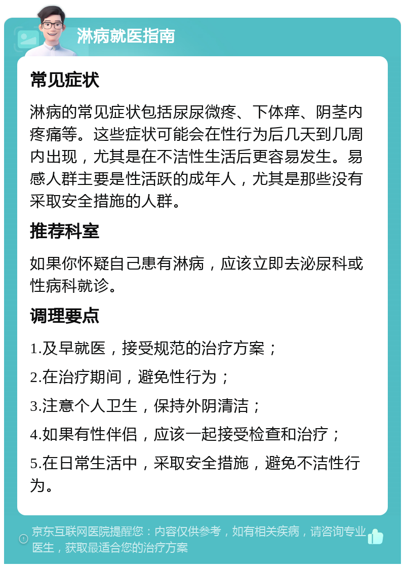 淋病就医指南 常见症状 淋病的常见症状包括尿尿微疼、下体痒、阴茎内疼痛等。这些症状可能会在性行为后几天到几周内出现，尤其是在不洁性生活后更容易发生。易感人群主要是性活跃的成年人，尤其是那些没有采取安全措施的人群。 推荐科室 如果你怀疑自己患有淋病，应该立即去泌尿科或性病科就诊。 调理要点 1.及早就医，接受规范的治疗方案； 2.在治疗期间，避免性行为； 3.注意个人卫生，保持外阴清洁； 4.如果有性伴侣，应该一起接受检查和治疗； 5.在日常生活中，采取安全措施，避免不洁性行为。