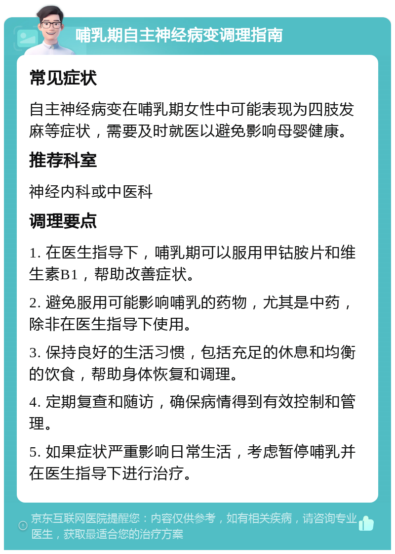 哺乳期自主神经病变调理指南 常见症状 自主神经病变在哺乳期女性中可能表现为四肢发麻等症状，需要及时就医以避免影响母婴健康。 推荐科室 神经内科或中医科 调理要点 1. 在医生指导下，哺乳期可以服用甲钴胺片和维生素B1，帮助改善症状。 2. 避免服用可能影响哺乳的药物，尤其是中药，除非在医生指导下使用。 3. 保持良好的生活习惯，包括充足的休息和均衡的饮食，帮助身体恢复和调理。 4. 定期复查和随访，确保病情得到有效控制和管理。 5. 如果症状严重影响日常生活，考虑暂停哺乳并在医生指导下进行治疗。