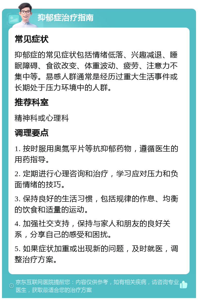 抑郁症治疗指南 常见症状 抑郁症的常见症状包括情绪低落、兴趣减退、睡眠障碍、食欲改变、体重波动、疲劳、注意力不集中等。易感人群通常是经历过重大生活事件或长期处于压力环境中的人群。 推荐科室 精神科或心理科 调理要点 1. 按时服用奥氮平片等抗抑郁药物，遵循医生的用药指导。 2. 定期进行心理咨询和治疗，学习应对压力和负面情绪的技巧。 3. 保持良好的生活习惯，包括规律的作息、均衡的饮食和适量的运动。 4. 加强社交支持，保持与家人和朋友的良好关系，分享自己的感受和困扰。 5. 如果症状加重或出现新的问题，及时就医，调整治疗方案。