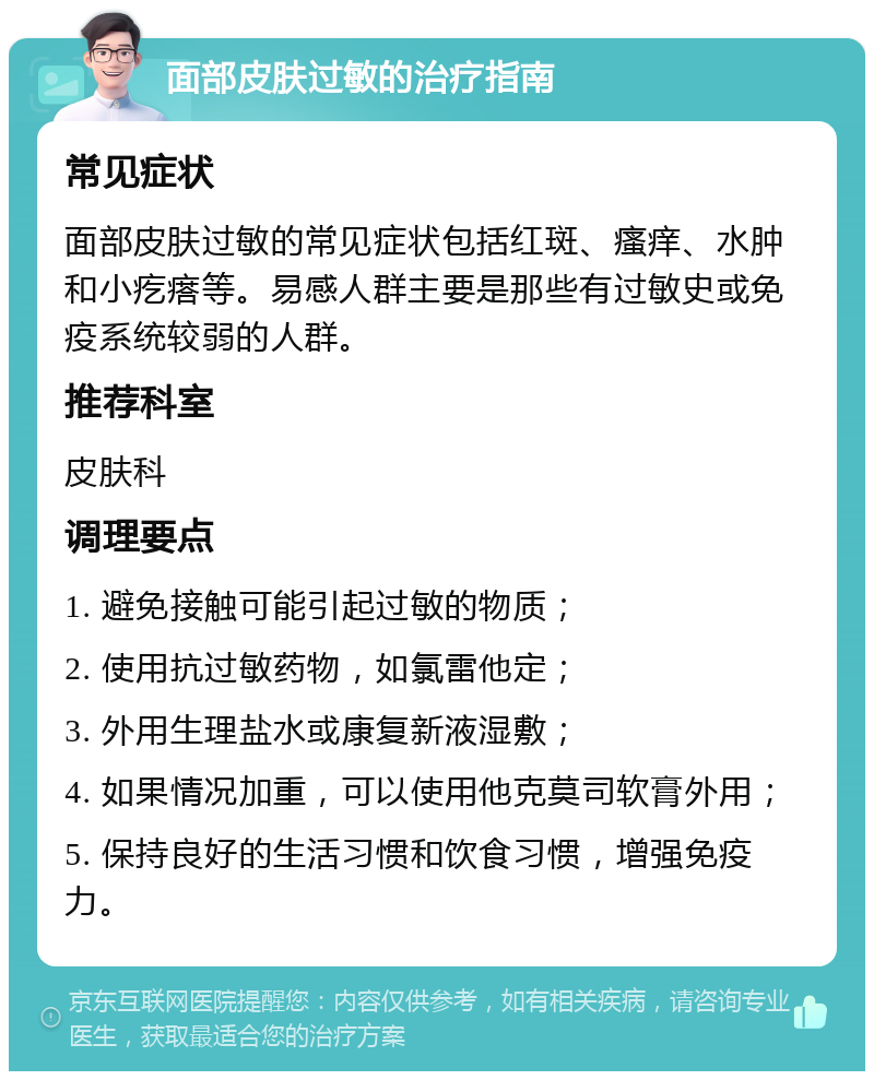 面部皮肤过敏的治疗指南 常见症状 面部皮肤过敏的常见症状包括红斑、瘙痒、水肿和小疙瘩等。易感人群主要是那些有过敏史或免疫系统较弱的人群。 推荐科室 皮肤科 调理要点 1. 避免接触可能引起过敏的物质； 2. 使用抗过敏药物，如氯雷他定； 3. 外用生理盐水或康复新液湿敷； 4. 如果情况加重，可以使用他克莫司软膏外用； 5. 保持良好的生活习惯和饮食习惯，增强免疫力。