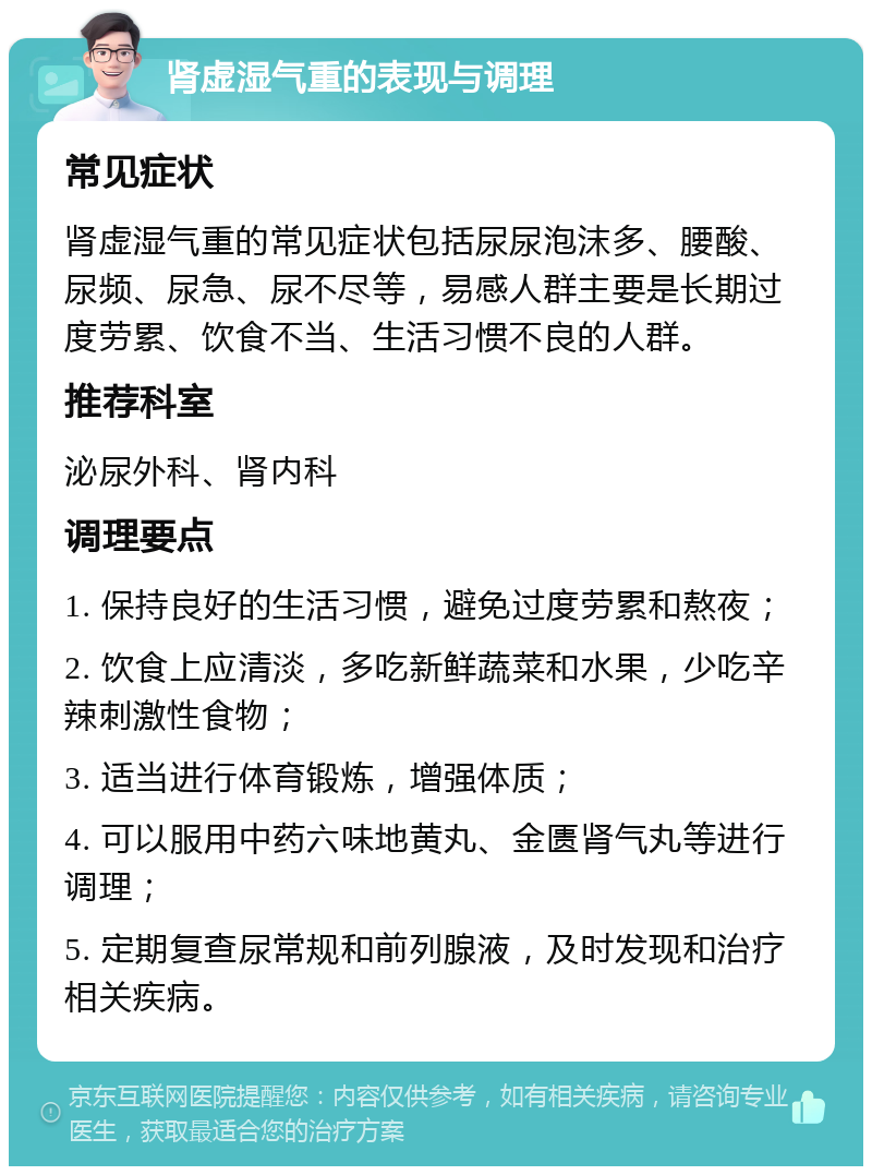 肾虚湿气重的表现与调理 常见症状 肾虚湿气重的常见症状包括尿尿泡沫多、腰酸、尿频、尿急、尿不尽等，易感人群主要是长期过度劳累、饮食不当、生活习惯不良的人群。 推荐科室 泌尿外科、肾内科 调理要点 1. 保持良好的生活习惯，避免过度劳累和熬夜； 2. 饮食上应清淡，多吃新鲜蔬菜和水果，少吃辛辣刺激性食物； 3. 适当进行体育锻炼，增强体质； 4. 可以服用中药六味地黄丸、金匮肾气丸等进行调理； 5. 定期复查尿常规和前列腺液，及时发现和治疗相关疾病。