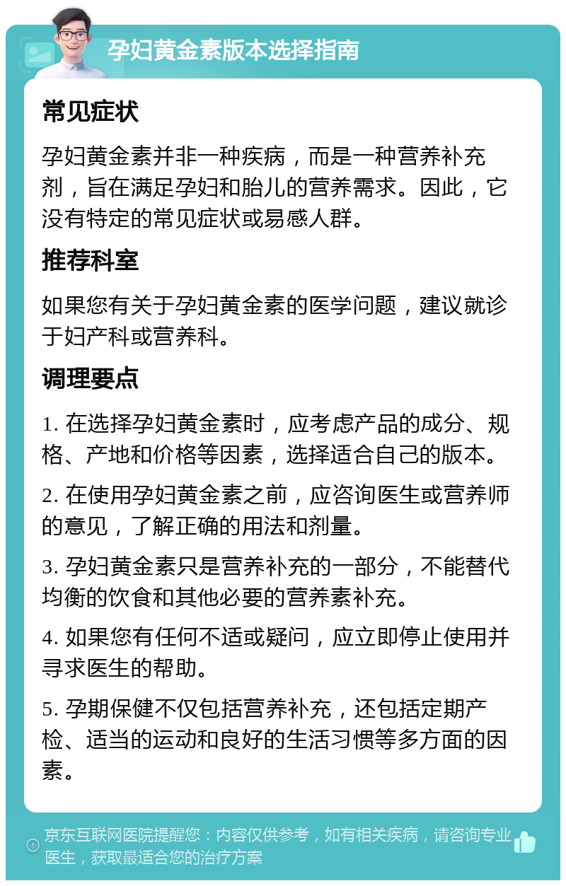 孕妇黄金素版本选择指南 常见症状 孕妇黄金素并非一种疾病，而是一种营养补充剂，旨在满足孕妇和胎儿的营养需求。因此，它没有特定的常见症状或易感人群。 推荐科室 如果您有关于孕妇黄金素的医学问题，建议就诊于妇产科或营养科。 调理要点 1. 在选择孕妇黄金素时，应考虑产品的成分、规格、产地和价格等因素，选择适合自己的版本。 2. 在使用孕妇黄金素之前，应咨询医生或营养师的意见，了解正确的用法和剂量。 3. 孕妇黄金素只是营养补充的一部分，不能替代均衡的饮食和其他必要的营养素补充。 4. 如果您有任何不适或疑问，应立即停止使用并寻求医生的帮助。 5. 孕期保健不仅包括营养补充，还包括定期产检、适当的运动和良好的生活习惯等多方面的因素。