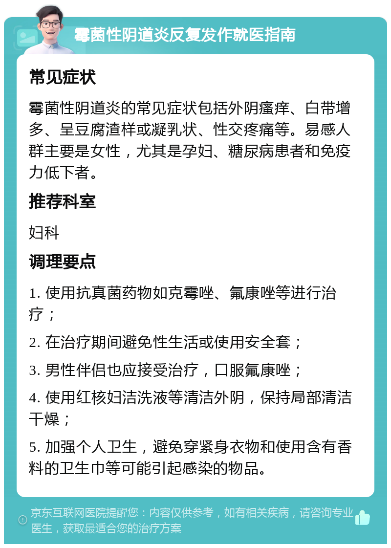 霉菌性阴道炎反复发作就医指南 常见症状 霉菌性阴道炎的常见症状包括外阴瘙痒、白带增多、呈豆腐渣样或凝乳状、性交疼痛等。易感人群主要是女性，尤其是孕妇、糖尿病患者和免疫力低下者。 推荐科室 妇科 调理要点 1. 使用抗真菌药物如克霉唑、氟康唑等进行治疗； 2. 在治疗期间避免性生活或使用安全套； 3. 男性伴侣也应接受治疗，口服氟康唑； 4. 使用红核妇洁洗液等清洁外阴，保持局部清洁干燥； 5. 加强个人卫生，避免穿紧身衣物和使用含有香料的卫生巾等可能引起感染的物品。