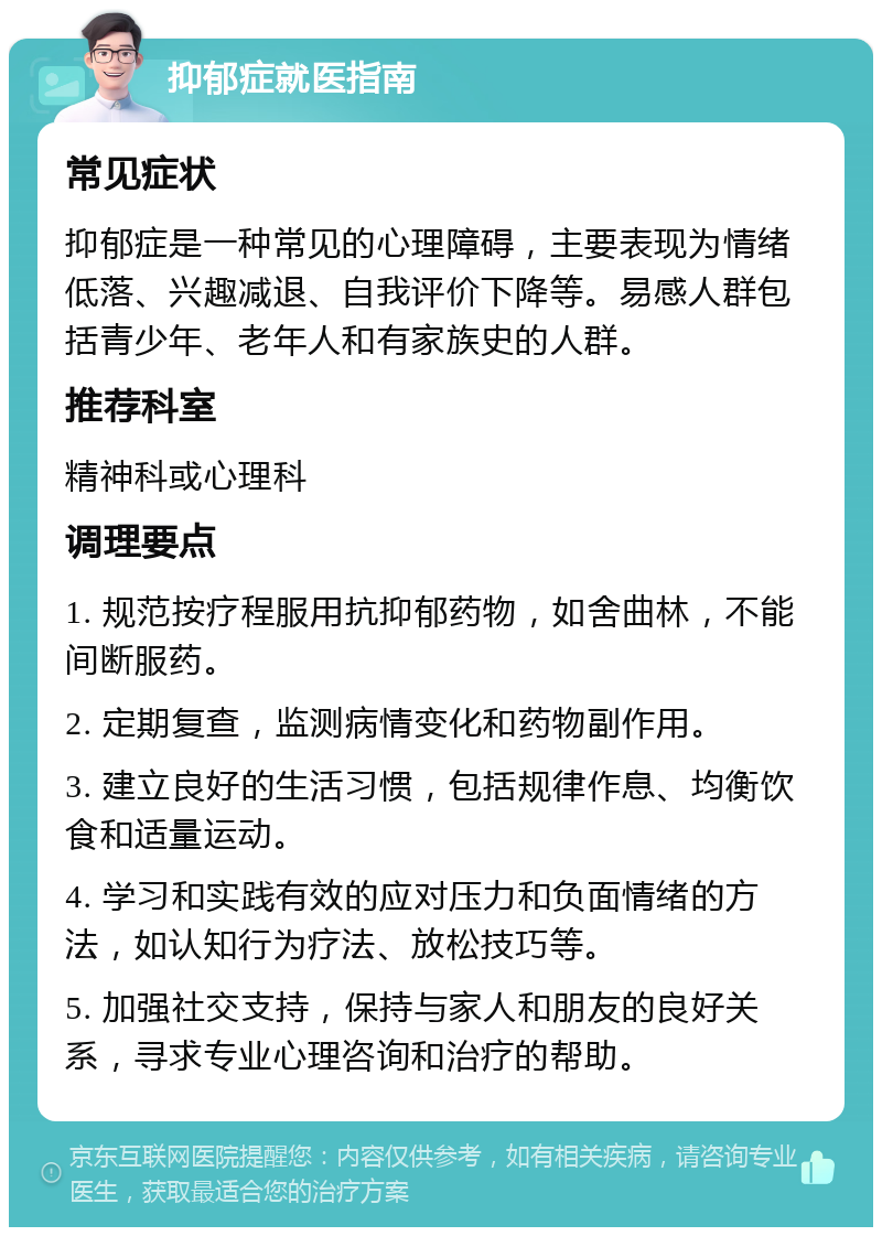 抑郁症就医指南 常见症状 抑郁症是一种常见的心理障碍，主要表现为情绪低落、兴趣减退、自我评价下降等。易感人群包括青少年、老年人和有家族史的人群。 推荐科室 精神科或心理科 调理要点 1. 规范按疗程服用抗抑郁药物，如舍曲林，不能间断服药。 2. 定期复查，监测病情变化和药物副作用。 3. 建立良好的生活习惯，包括规律作息、均衡饮食和适量运动。 4. 学习和实践有效的应对压力和负面情绪的方法，如认知行为疗法、放松技巧等。 5. 加强社交支持，保持与家人和朋友的良好关系，寻求专业心理咨询和治疗的帮助。