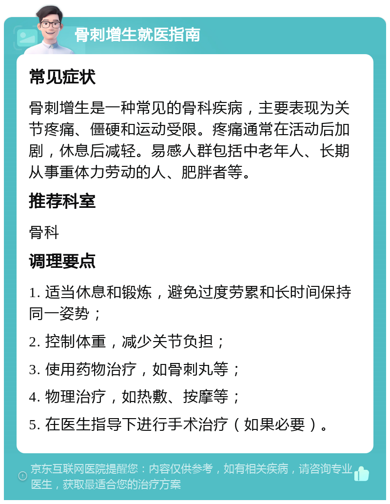 骨刺增生就医指南 常见症状 骨刺增生是一种常见的骨科疾病，主要表现为关节疼痛、僵硬和运动受限。疼痛通常在活动后加剧，休息后减轻。易感人群包括中老年人、长期从事重体力劳动的人、肥胖者等。 推荐科室 骨科 调理要点 1. 适当休息和锻炼，避免过度劳累和长时间保持同一姿势； 2. 控制体重，减少关节负担； 3. 使用药物治疗，如骨刺丸等； 4. 物理治疗，如热敷、按摩等； 5. 在医生指导下进行手术治疗（如果必要）。