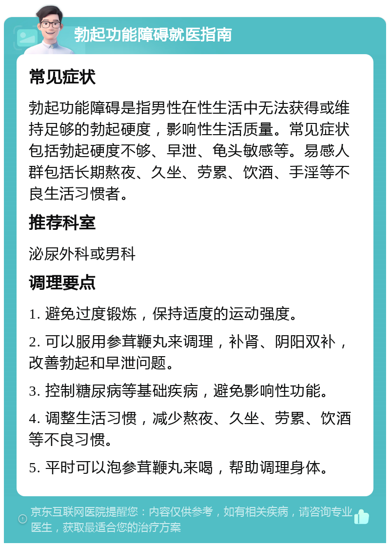 勃起功能障碍就医指南 常见症状 勃起功能障碍是指男性在性生活中无法获得或维持足够的勃起硬度，影响性生活质量。常见症状包括勃起硬度不够、早泄、龟头敏感等。易感人群包括长期熬夜、久坐、劳累、饮酒、手淫等不良生活习惯者。 推荐科室 泌尿外科或男科 调理要点 1. 避免过度锻炼，保持适度的运动强度。 2. 可以服用参茸鞭丸来调理，补肾、阴阳双补，改善勃起和早泄问题。 3. 控制糖尿病等基础疾病，避免影响性功能。 4. 调整生活习惯，减少熬夜、久坐、劳累、饮酒等不良习惯。 5. 平时可以泡参茸鞭丸来喝，帮助调理身体。