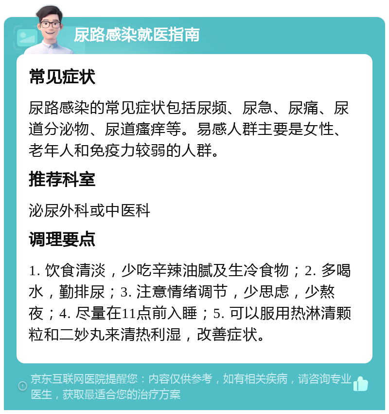 尿路感染就医指南 常见症状 尿路感染的常见症状包括尿频、尿急、尿痛、尿道分泌物、尿道瘙痒等。易感人群主要是女性、老年人和免疫力较弱的人群。 推荐科室 泌尿外科或中医科 调理要点 1. 饮食清淡，少吃辛辣油腻及生冷食物；2. 多喝水，勤排尿；3. 注意情绪调节，少思虑，少熬夜；4. 尽量在11点前入睡；5. 可以服用热淋清颗粒和二妙丸来清热利湿，改善症状。