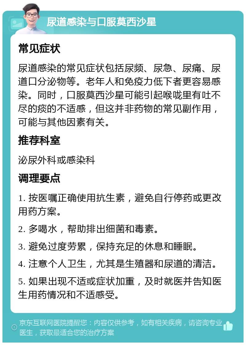 尿道感染与口服莫西沙星 常见症状 尿道感染的常见症状包括尿频、尿急、尿痛、尿道口分泌物等。老年人和免疫力低下者更容易感染。同时，口服莫西沙星可能引起喉咙里有吐不尽的痰的不适感，但这并非药物的常见副作用，可能与其他因素有关。 推荐科室 泌尿外科或感染科 调理要点 1. 按医嘱正确使用抗生素，避免自行停药或更改用药方案。 2. 多喝水，帮助排出细菌和毒素。 3. 避免过度劳累，保持充足的休息和睡眠。 4. 注意个人卫生，尤其是生殖器和尿道的清洁。 5. 如果出现不适或症状加重，及时就医并告知医生用药情况和不适感受。