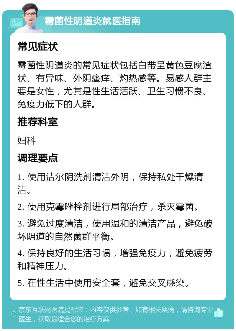 霉菌性阴道炎就医指南 常见症状 霉菌性阴道炎的常见症状包括白带呈黄色豆腐渣状、有异味、外阴瘙痒、灼热感等。易感人群主要是女性，尤其是性生活活跃、卫生习惯不良、免疫力低下的人群。 推荐科室 妇科 调理要点 1. 使用洁尔阴洗剂清洁外阴，保持私处干燥清洁。 2. 使用克霉唑栓剂进行局部治疗，杀灭霉菌。 3. 避免过度清洁，使用温和的清洁产品，避免破坏阴道的自然菌群平衡。 4. 保持良好的生活习惯，增强免疫力，避免疲劳和精神压力。 5. 在性生活中使用安全套，避免交叉感染。