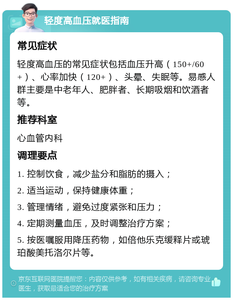 轻度高血压就医指南 常见症状 轻度高血压的常见症状包括血压升高（150+/60+）、心率加快（120+）、头晕、失眠等。易感人群主要是中老年人、肥胖者、长期吸烟和饮酒者等。 推荐科室 心血管内科 调理要点 1. 控制饮食，减少盐分和脂肪的摄入； 2. 适当运动，保持健康体重； 3. 管理情绪，避免过度紧张和压力； 4. 定期测量血压，及时调整治疗方案； 5. 按医嘱服用降压药物，如倍他乐克缓释片或琥珀酸美托洛尔片等。