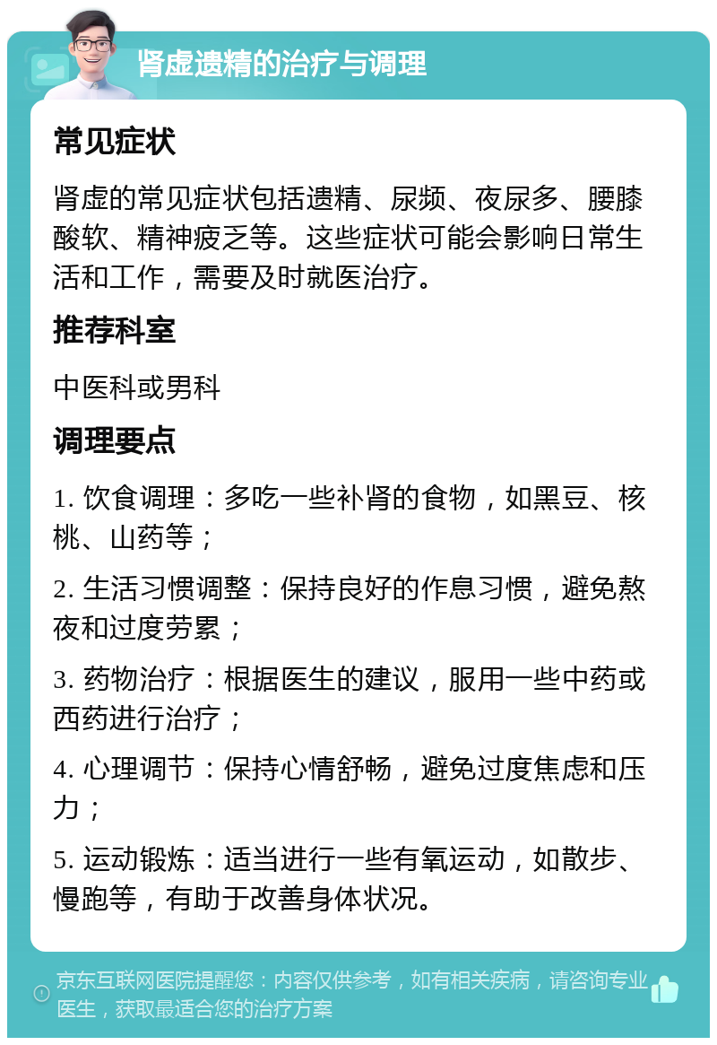 肾虚遗精的治疗与调理 常见症状 肾虚的常见症状包括遗精、尿频、夜尿多、腰膝酸软、精神疲乏等。这些症状可能会影响日常生活和工作，需要及时就医治疗。 推荐科室 中医科或男科 调理要点 1. 饮食调理：多吃一些补肾的食物，如黑豆、核桃、山药等； 2. 生活习惯调整：保持良好的作息习惯，避免熬夜和过度劳累； 3. 药物治疗：根据医生的建议，服用一些中药或西药进行治疗； 4. 心理调节：保持心情舒畅，避免过度焦虑和压力； 5. 运动锻炼：适当进行一些有氧运动，如散步、慢跑等，有助于改善身体状况。