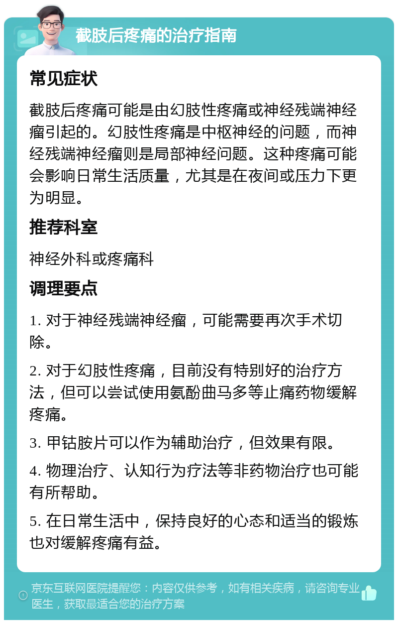 截肢后疼痛的治疗指南 常见症状 截肢后疼痛可能是由幻肢性疼痛或神经残端神经瘤引起的。幻肢性疼痛是中枢神经的问题，而神经残端神经瘤则是局部神经问题。这种疼痛可能会影响日常生活质量，尤其是在夜间或压力下更为明显。 推荐科室 神经外科或疼痛科 调理要点 1. 对于神经残端神经瘤，可能需要再次手术切除。 2. 对于幻肢性疼痛，目前没有特别好的治疗方法，但可以尝试使用氨酚曲马多等止痛药物缓解疼痛。 3. 甲钴胺片可以作为辅助治疗，但效果有限。 4. 物理治疗、认知行为疗法等非药物治疗也可能有所帮助。 5. 在日常生活中，保持良好的心态和适当的锻炼也对缓解疼痛有益。