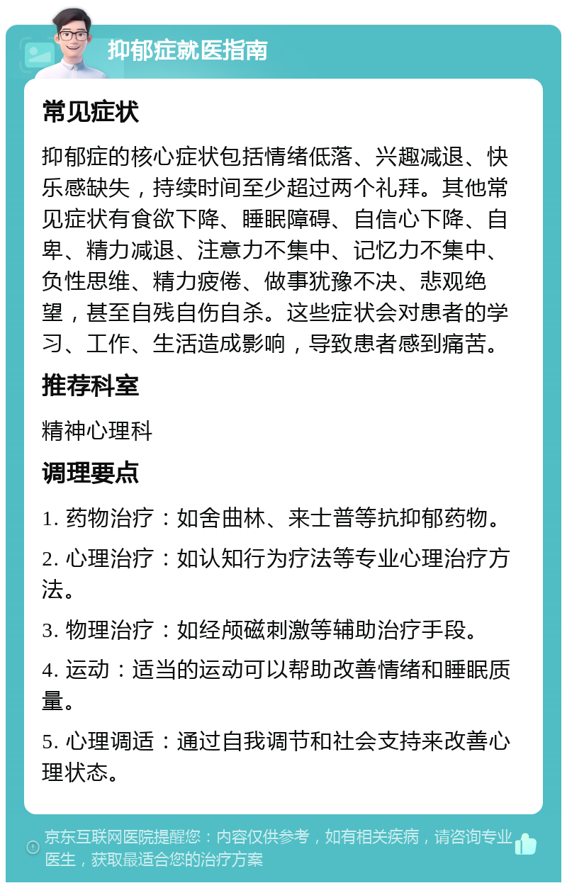 抑郁症就医指南 常见症状 抑郁症的核心症状包括情绪低落、兴趣减退、快乐感缺失，持续时间至少超过两个礼拜。其他常见症状有食欲下降、睡眠障碍、自信心下降、自卑、精力减退、注意力不集中、记忆力不集中、负性思维、精力疲倦、做事犹豫不决、悲观绝望，甚至自残自伤自杀。这些症状会对患者的学习、工作、生活造成影响，导致患者感到痛苦。 推荐科室 精神心理科 调理要点 1. 药物治疗：如舍曲林、来士普等抗抑郁药物。 2. 心理治疗：如认知行为疗法等专业心理治疗方法。 3. 物理治疗：如经颅磁刺激等辅助治疗手段。 4. 运动：适当的运动可以帮助改善情绪和睡眠质量。 5. 心理调适：通过自我调节和社会支持来改善心理状态。