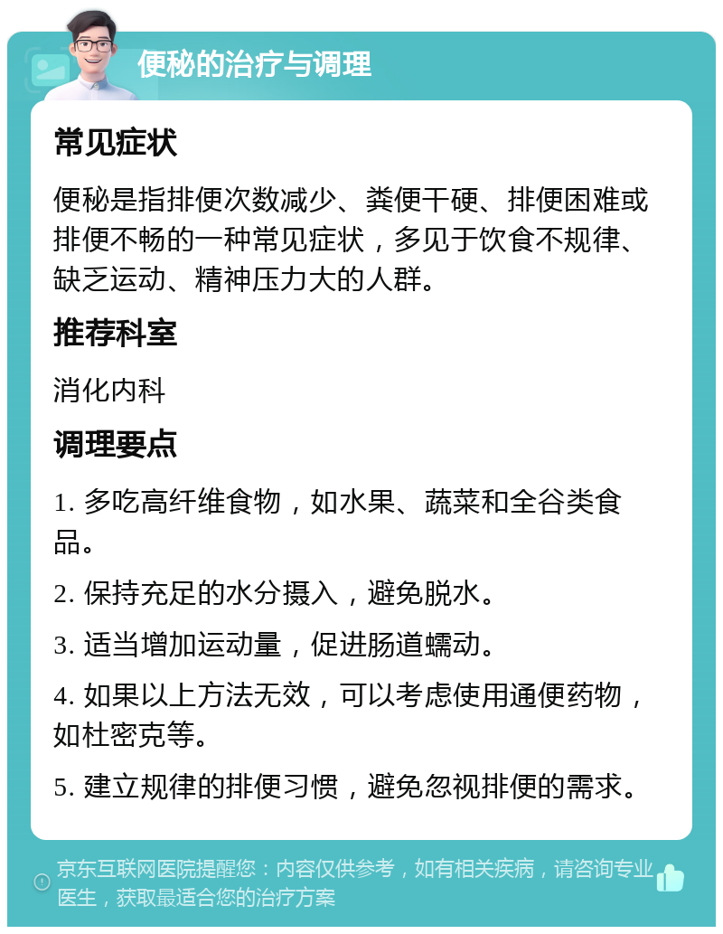 便秘的治疗与调理 常见症状 便秘是指排便次数减少、粪便干硬、排便困难或排便不畅的一种常见症状，多见于饮食不规律、缺乏运动、精神压力大的人群。 推荐科室 消化内科 调理要点 1. 多吃高纤维食物，如水果、蔬菜和全谷类食品。 2. 保持充足的水分摄入，避免脱水。 3. 适当增加运动量，促进肠道蠕动。 4. 如果以上方法无效，可以考虑使用通便药物，如杜密克等。 5. 建立规律的排便习惯，避免忽视排便的需求。