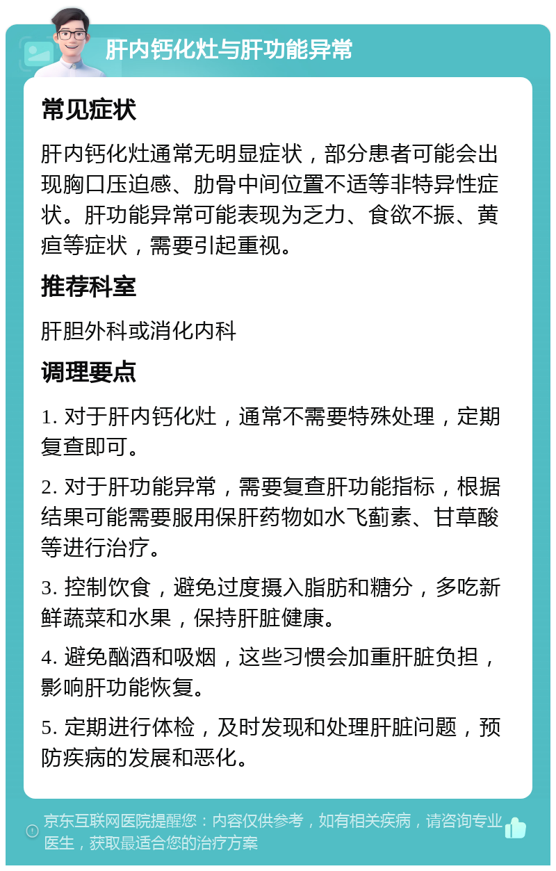 肝内钙化灶与肝功能异常 常见症状 肝内钙化灶通常无明显症状，部分患者可能会出现胸口压迫感、肋骨中间位置不适等非特异性症状。肝功能异常可能表现为乏力、食欲不振、黄疸等症状，需要引起重视。 推荐科室 肝胆外科或消化内科 调理要点 1. 对于肝内钙化灶，通常不需要特殊处理，定期复查即可。 2. 对于肝功能异常，需要复查肝功能指标，根据结果可能需要服用保肝药物如水飞蓟素、甘草酸等进行治疗。 3. 控制饮食，避免过度摄入脂肪和糖分，多吃新鲜蔬菜和水果，保持肝脏健康。 4. 避免酗酒和吸烟，这些习惯会加重肝脏负担，影响肝功能恢复。 5. 定期进行体检，及时发现和处理肝脏问题，预防疾病的发展和恶化。