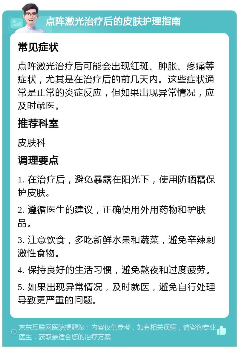 点阵激光治疗后的皮肤护理指南 常见症状 点阵激光治疗后可能会出现红斑、肿胀、疼痛等症状，尤其是在治疗后的前几天内。这些症状通常是正常的炎症反应，但如果出现异常情况，应及时就医。 推荐科室 皮肤科 调理要点 1. 在治疗后，避免暴露在阳光下，使用防晒霜保护皮肤。 2. 遵循医生的建议，正确使用外用药物和护肤品。 3. 注意饮食，多吃新鲜水果和蔬菜，避免辛辣刺激性食物。 4. 保持良好的生活习惯，避免熬夜和过度疲劳。 5. 如果出现异常情况，及时就医，避免自行处理导致更严重的问题。