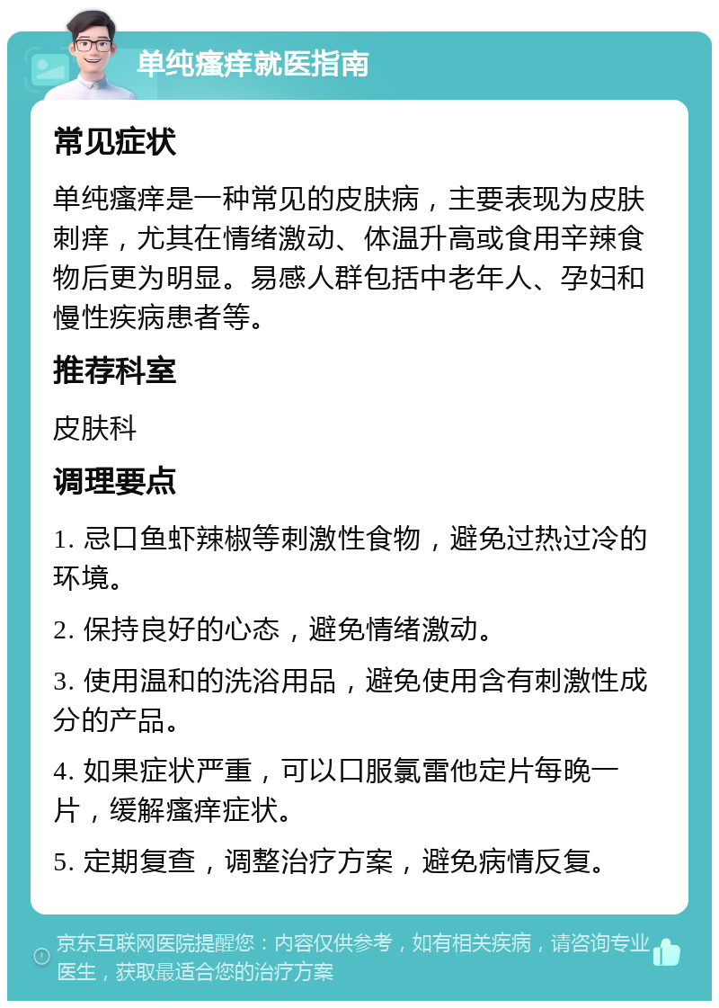 单纯瘙痒就医指南 常见症状 单纯瘙痒是一种常见的皮肤病，主要表现为皮肤刺痒，尤其在情绪激动、体温升高或食用辛辣食物后更为明显。易感人群包括中老年人、孕妇和慢性疾病患者等。 推荐科室 皮肤科 调理要点 1. 忌口鱼虾辣椒等刺激性食物，避免过热过冷的环境。 2. 保持良好的心态，避免情绪激动。 3. 使用温和的洗浴用品，避免使用含有刺激性成分的产品。 4. 如果症状严重，可以口服氯雷他定片每晚一片，缓解瘙痒症状。 5. 定期复查，调整治疗方案，避免病情反复。