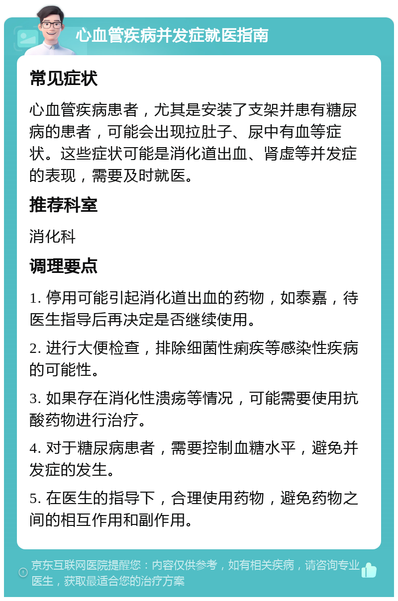 心血管疾病并发症就医指南 常见症状 心血管疾病患者，尤其是安装了支架并患有糖尿病的患者，可能会出现拉肚子、尿中有血等症状。这些症状可能是消化道出血、肾虚等并发症的表现，需要及时就医。 推荐科室 消化科 调理要点 1. 停用可能引起消化道出血的药物，如泰嘉，待医生指导后再决定是否继续使用。 2. 进行大便检查，排除细菌性痢疾等感染性疾病的可能性。 3. 如果存在消化性溃疡等情况，可能需要使用抗酸药物进行治疗。 4. 对于糖尿病患者，需要控制血糖水平，避免并发症的发生。 5. 在医生的指导下，合理使用药物，避免药物之间的相互作用和副作用。