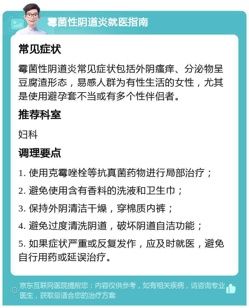 霉菌性阴道炎就医指南 常见症状 霉菌性阴道炎常见症状包括外阴瘙痒、分泌物呈豆腐渣形态，易感人群为有性生活的女性，尤其是使用避孕套不当或有多个性伴侣者。 推荐科室 妇科 调理要点 1. 使用克霉唑栓等抗真菌药物进行局部治疗； 2. 避免使用含有香料的洗液和卫生巾； 3. 保持外阴清洁干燥，穿棉质内裤； 4. 避免过度清洗阴道，破坏阴道自洁功能； 5. 如果症状严重或反复发作，应及时就医，避免自行用药或延误治疗。