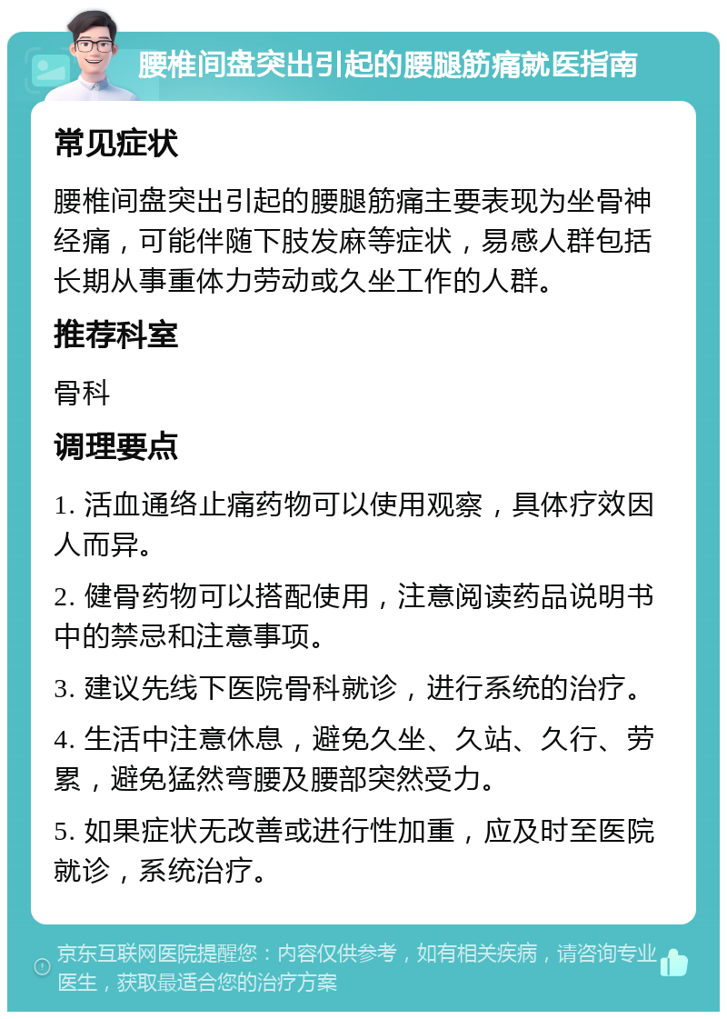 腰椎间盘突出引起的腰腿筋痛就医指南 常见症状 腰椎间盘突出引起的腰腿筋痛主要表现为坐骨神经痛，可能伴随下肢发麻等症状，易感人群包括长期从事重体力劳动或久坐工作的人群。 推荐科室 骨科 调理要点 1. 活血通络止痛药物可以使用观察，具体疗效因人而异。 2. 健骨药物可以搭配使用，注意阅读药品说明书中的禁忌和注意事项。 3. 建议先线下医院骨科就诊，进行系统的治疗。 4. 生活中注意休息，避免久坐、久站、久行、劳累，避免猛然弯腰及腰部突然受力。 5. 如果症状无改善或进行性加重，应及时至医院就诊，系统治疗。