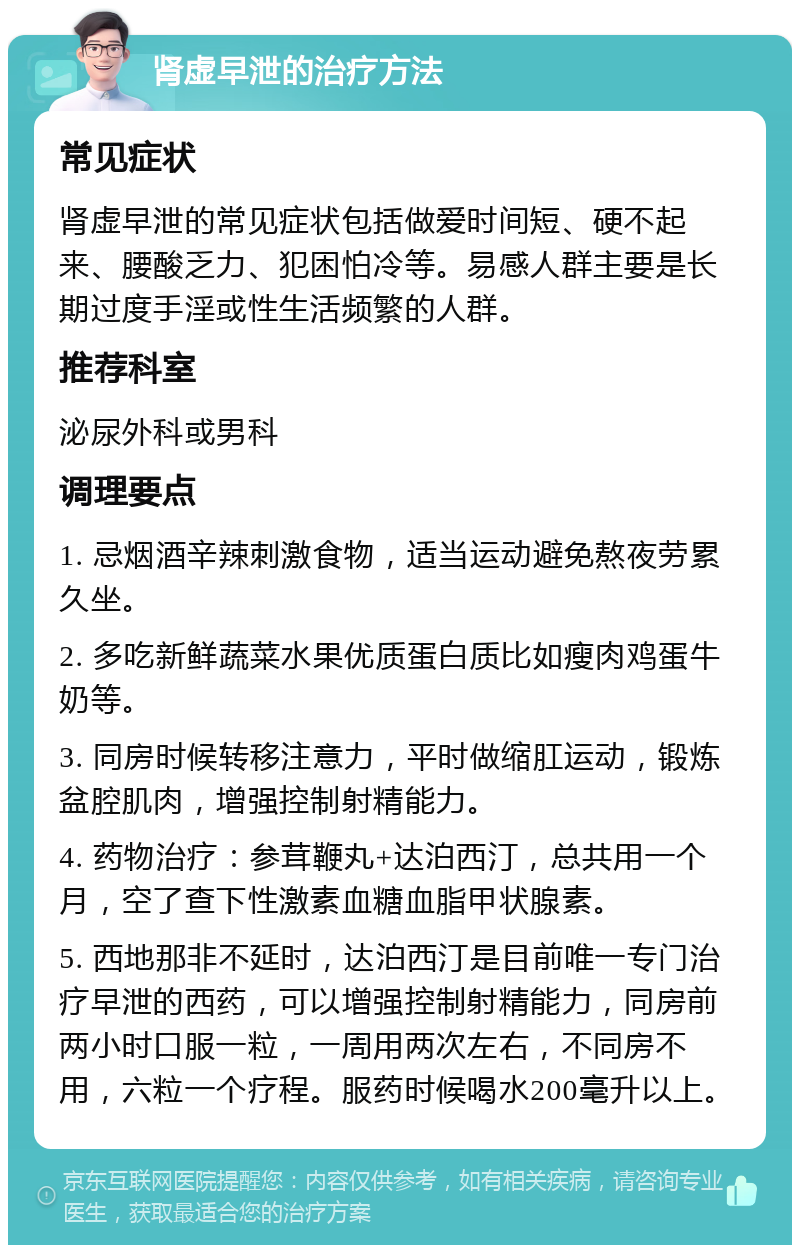 肾虚早泄的治疗方法 常见症状 肾虚早泄的常见症状包括做爱时间短、硬不起来、腰酸乏力、犯困怕冷等。易感人群主要是长期过度手淫或性生活频繁的人群。 推荐科室 泌尿外科或男科 调理要点 1. 忌烟酒辛辣刺激食物，适当运动避免熬夜劳累久坐。 2. 多吃新鲜蔬菜水果优质蛋白质比如瘦肉鸡蛋牛奶等。 3. 同房时候转移注意力，平时做缩肛运动，锻炼盆腔肌肉，增强控制射精能力。 4. 药物治疗：参茸鞭丸+达泊西汀，总共用一个月，空了查下性激素血糖血脂甲状腺素。 5. 西地那非不延时，达泊西汀是目前唯一专门治疗早泄的西药，可以增强控制射精能力，同房前两小时口服一粒，一周用两次左右，不同房不用，六粒一个疗程。服药时候喝水200毫升以上。