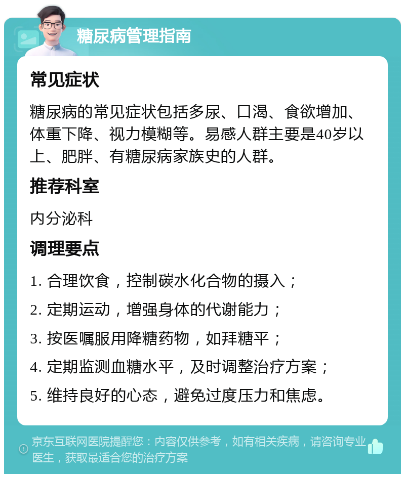 糖尿病管理指南 常见症状 糖尿病的常见症状包括多尿、口渴、食欲增加、体重下降、视力模糊等。易感人群主要是40岁以上、肥胖、有糖尿病家族史的人群。 推荐科室 内分泌科 调理要点 1. 合理饮食，控制碳水化合物的摄入； 2. 定期运动，增强身体的代谢能力； 3. 按医嘱服用降糖药物，如拜糖平； 4. 定期监测血糖水平，及时调整治疗方案； 5. 维持良好的心态，避免过度压力和焦虑。